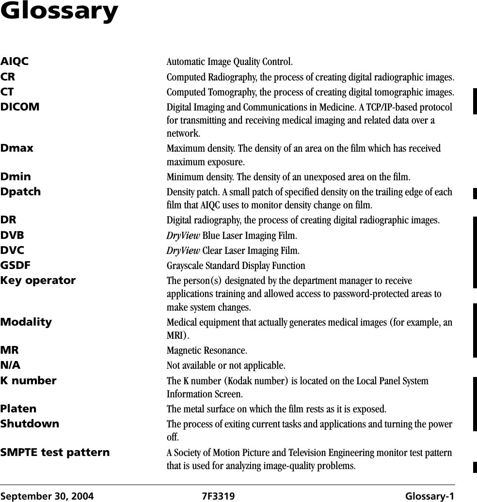 September 30, 2004 7F3319 Glossary-1Glossary AIQC Automatic Image Quality Control.CR Computed Radiography, the process of creating digital radiographic images.CT Computed Tomography, the process of creating digital tomographic images.DICOM Digital Imaging and Communications in Medicine. A TCP/IP-based protocol for transmitting and receiving medical imaging and related data over a network.Dmax Maximum density. The density of an area on the film which has received maximum exposure.Dmin Minimum density. The density of an unexposed area on the film.Dpatch Density patch. A small patch of specified density on the trailing edge of each film that AIQC uses to monitor density change on film. DR Digital radiography, the process of creating digital radiographic images.DVB DryView Blue Laser Imaging Film.DVC DryView Clear Laser Imaging Film.GSDF Grayscale Standard Display FunctionKey operator The person(s) designated by the department manager to receive applications training and allowed access to password-protected areas to make system changes.Modality Medical equipment that actually generates medical images (for example, an MRI).MR Magnetic Resonance. N/A Not available or not applicable.K number The K number (Kodak number) is located on the Local Panel System Information Screen.Platen The metal surface on which the film rests as it is exposed.Shutdown The process of exiting current tasks and applications and turning the power off.SMPTE test pattern A Society of Motion Picture and Television Engineering monitor test pattern that is used for analyzing image-quality problems.