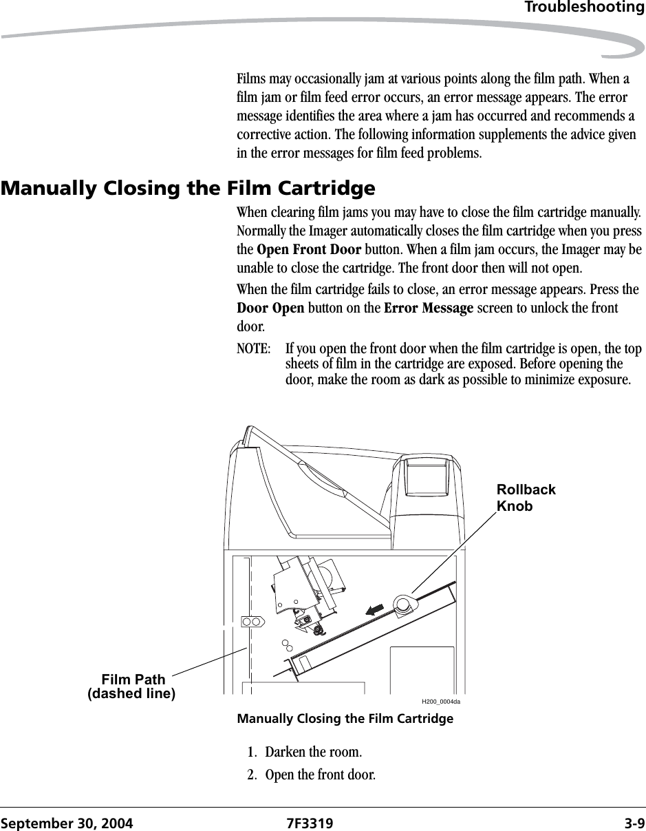 TroubleshootingSeptember 30, 2004 7F3319 3-9Films may occasionally jam at various points along the film path. When a film jam or film feed error occurs, an error message appears. The error message identifies the area where a jam has occurred and recommends a corrective action. The following information supplements the advice given in the error messages for film feed problems.Manually Closing the Film CartridgeWhen clearing film jams you may have to close the film cartridge manually. Normally the Imager automatically closes the film cartridge when you press the Open Front Door button. When a film jam occurs, the Imager may be unable to close the cartridge. The front door then will not open.When the film cartridge fails to close, an error message appears. Press the Door Open button on the Error Message screen to unlock the front door. NOTE:  If you open the front door when the film cartridge is open, the top sheets of film in the cartridge are exposed. Before opening the door, make the room as dark as possible to minimize exposure.Manually Closing the Film Cartridge1. Darken the room.2. Open the front door.H200_0004daFilm Path(dashed line)RollbackKnob
