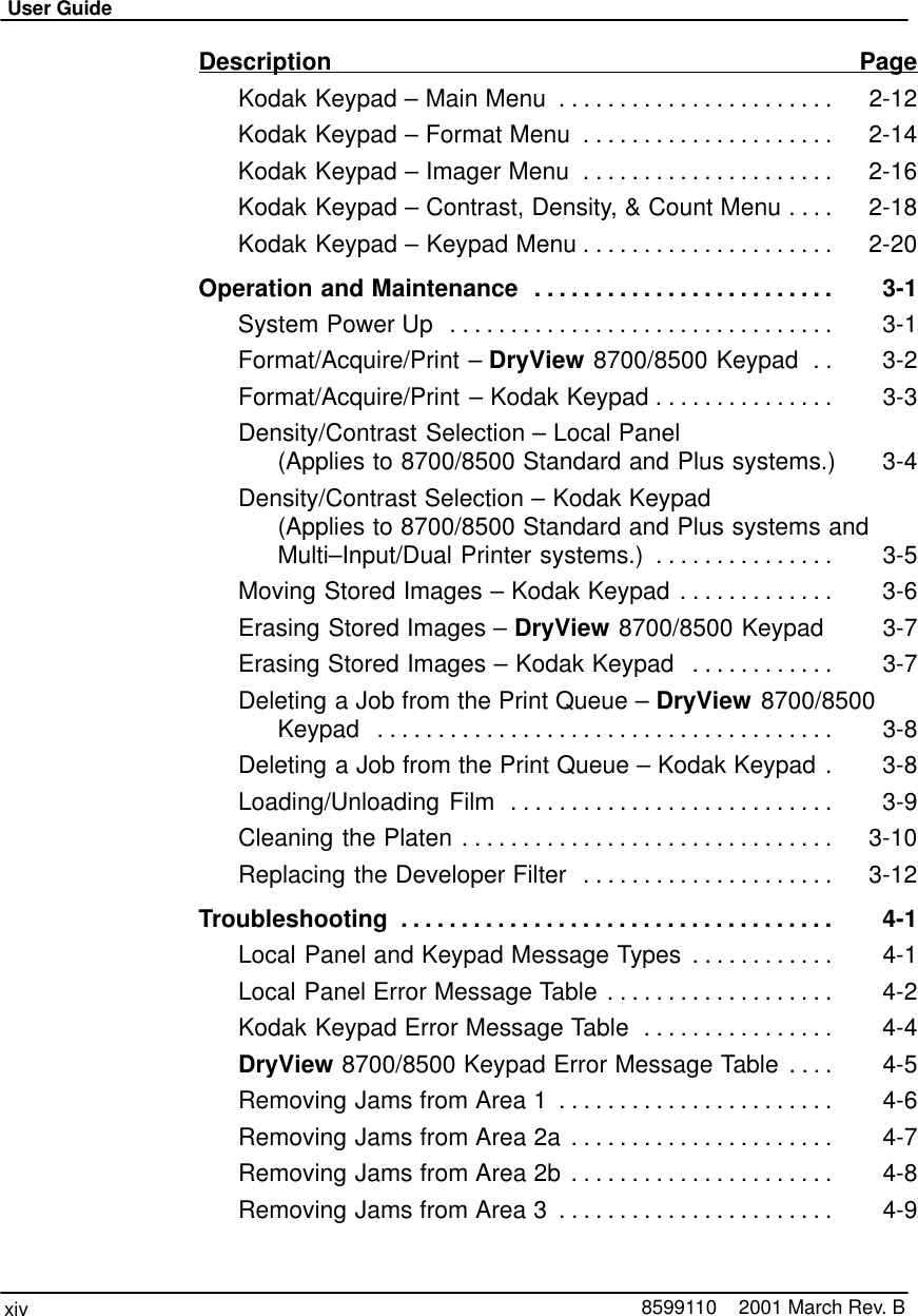 User Guidexiv 8599110    2001 March Rev. BDescription PageKodak Keypad – Main Menu 2-12. . . . . . . . . . . . . . . . . . . . . . . Kodak Keypad – Format Menu 2-14. . . . . . . . . . . . . . . . . . . . . Kodak Keypad – Imager Menu 2-16. . . . . . . . . . . . . . . . . . . . . Kodak Keypad – Contrast, Density, &amp; Count Menu 2-18. . . . Kodak Keypad – Keypad Menu 2-20. . . . . . . . . . . . . . . . . . . . . Operation and Maintenance 3-1. . . . . . . . . . . . . . . . . . . . . . . . . System Power Up  3-1. . . . . . . . . . . . . . . . . . . . . . . . . . . . . . . . Format/Acquire/Print – DryView 8700/8500 Keypad 3-2. . Format/Acquire/Print – Kodak Keypad 3-3. . . . . . . . . . . . . . . Density/Contrast Selection – Local Panel  (Applies to 8700/8500 Standard and Plus systems.) 3-4Density/Contrast Selection – Kodak Keypad  (Applies to 8700/8500 Standard and Plus systems andMulti–Input/Dual Printer systems.) 3-5. . . . . . . . . . . . . . . Moving Stored Images – Kodak Keypad 3-6. . . . . . . . . . . . . Erasing Stored Images – DryView 8700/8500 Keypad 3-7Erasing Stored Images – Kodak Keypad 3-7. . . . . . . . . . . . Deleting a Job from the Print Queue – DryView 8700/8500Keypad 3-8. . . . . . . . . . . . . . . . . . . . . . . . . . . . . . . . . . . . . . Deleting a Job from the Print Queue – Kodak Keypad 3-8. Loading/Unloading Film 3-9. . . . . . . . . . . . . . . . . . . . . . . . . . . Cleaning the Platen 3-10. . . . . . . . . . . . . . . . . . . . . . . . . . . . . . . Replacing the Developer Filter 3-12. . . . . . . . . . . . . . . . . . . . . Troubleshooting 4-1. . . . . . . . . . . . . . . . . . . . . . . . . . . . . . . . . . . . Local Panel and Keypad Message Types 4-1. . . . . . . . . . . . Local Panel Error Message Table 4-2. . . . . . . . . . . . . . . . . . . Kodak Keypad Error Message Table 4-4. . . . . . . . . . . . . . . . DryView 8700/8500 Keypad Error Message Table 4-5. . . . Removing Jams from Area 1 4-6. . . . . . . . . . . . . . . . . . . . . . . Removing Jams from Area 2a 4-7. . . . . . . . . . . . . . . . . . . . . . Removing Jams from Area 2b 4-8. . . . . . . . . . . . . . . . . . . . . . Removing Jams from Area 3 4-9. . . . . . . . . . . . . . . . . . . . . . . 