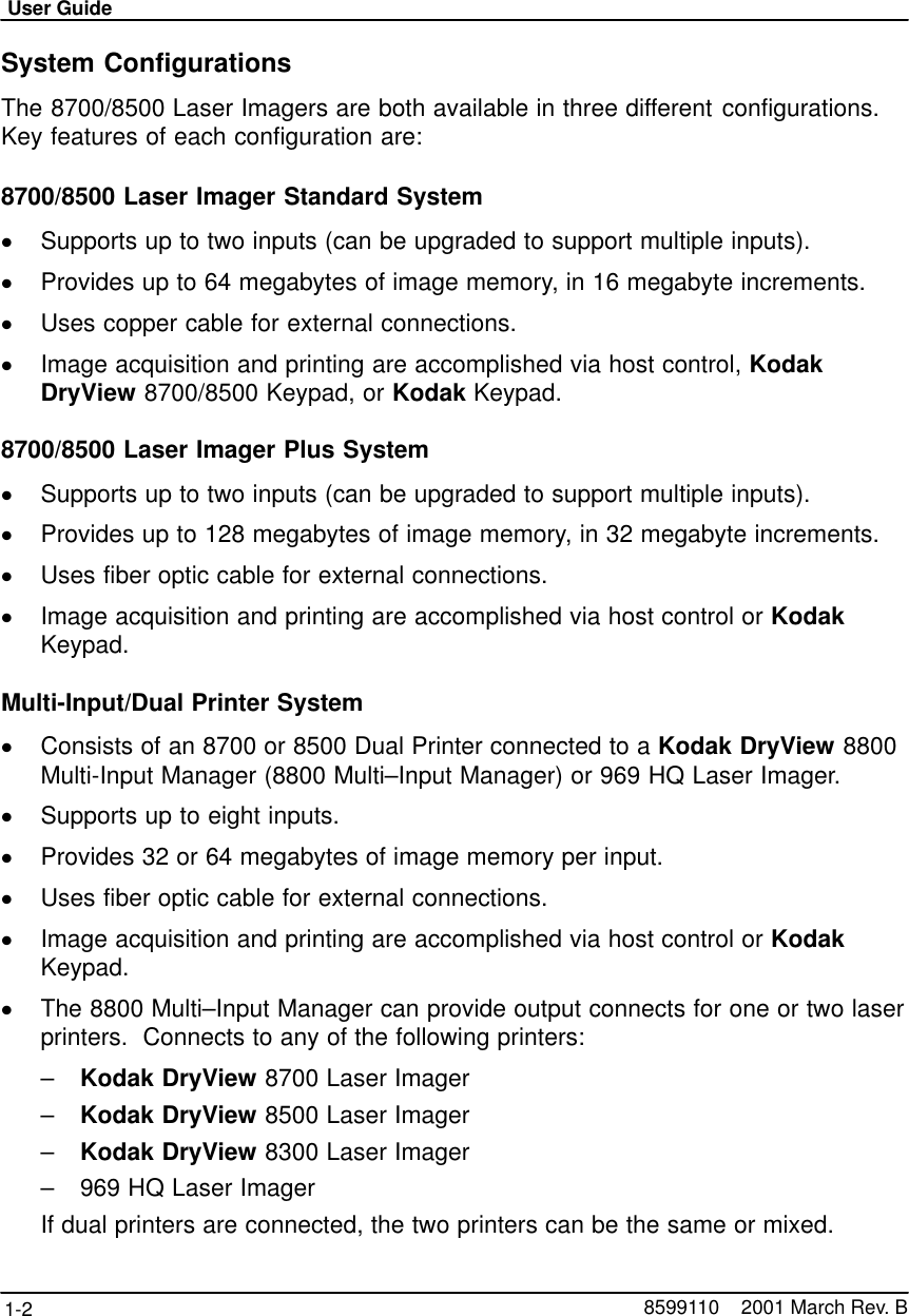 User Guide1-2 8599110    2001 March Rev. BSystem ConfigurationsThe 8700/8500 Laser Imagers are both available in three different configurations.Key features of each configuration are:8700/8500 Laser Imager Standard SystemSupports up to two inputs (can be upgraded to support multiple inputs).Provides up to 64 megabytes of image memory, in 16 megabyte increments.Uses copper cable for external connections.Image acquisition and printing are accomplished via host control, KodakDryView 8700/8500 Keypad, or Kodak Keypad.8700/8500 Laser Imager Plus SystemSupports up to two inputs (can be upgraded to support multiple inputs).Provides up to 128 megabytes of image memory, in 32 megabyte increments.Uses fiber optic cable for external connections.Image acquisition and printing are accomplished via host control or KodakKeypad.Multi-Input/Dual Printer SystemConsists of an 8700 or 8500 Dual Printer connected to a Kodak DryView 8800Multi-Input Manager (8800 Multi–Input Manager) or 969 HQ Laser Imager.Supports up to eight inputs.Provides 32 or 64 megabytes of image memory per input.Uses fiber optic cable for external connections.Image acquisition and printing are accomplished via host control or KodakKeypad.The 8800 Multi–Input Manager can provide output connects for one or two laserprinters.  Connects to any of the following printers:–Kodak DryView 8700 Laser Imager–Kodak DryView 8500 Laser Imager–Kodak DryView 8300 Laser Imager–969 HQ Laser ImagerIf dual printers are connected, the two printers can be the same or mixed.