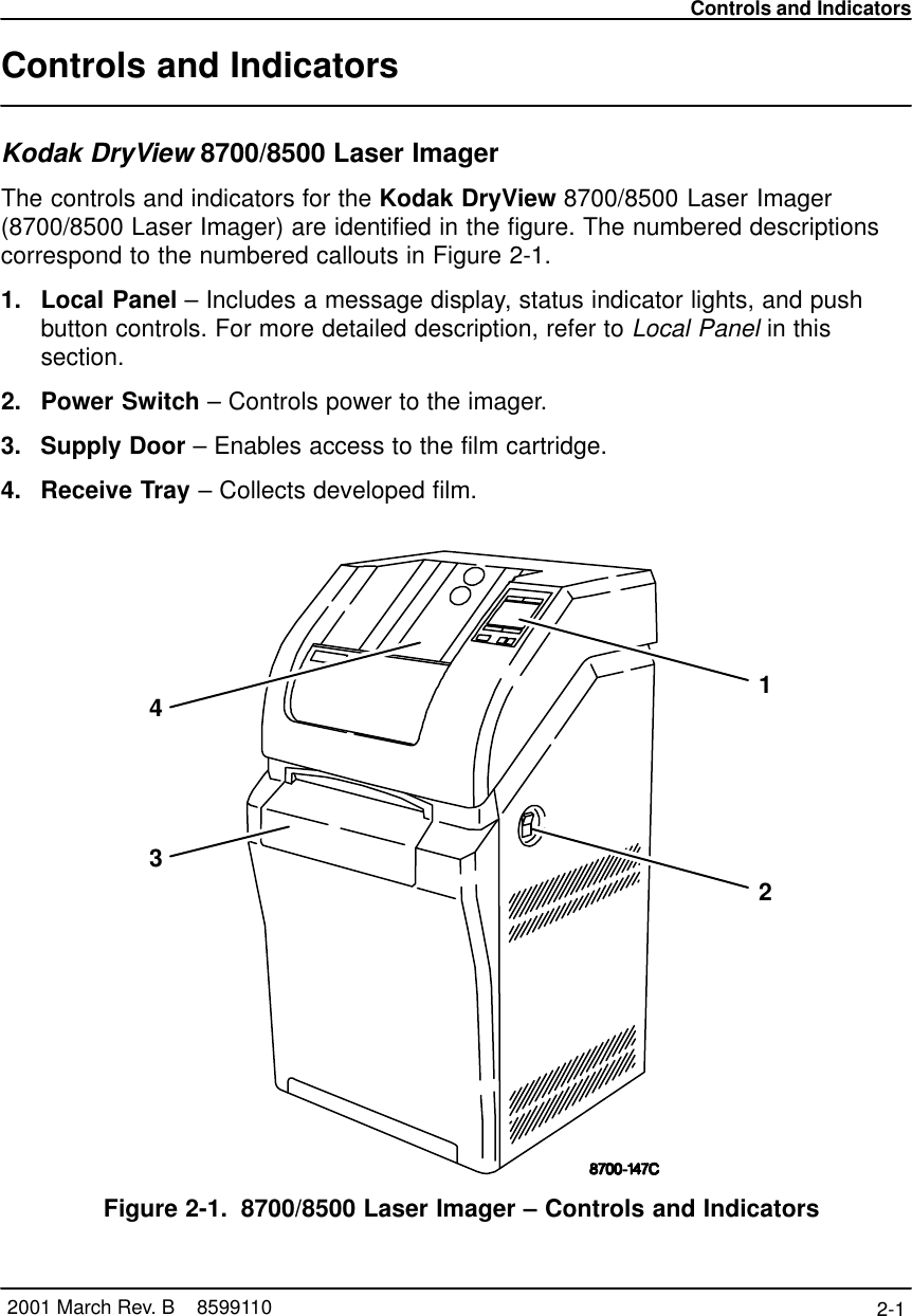 Controls and Indicators2-1 2001 March Rev. B    8599110Controls and IndicatorsKodak DryView 8700/8500 Laser ImagerThe controls and indicators for the Kodak DryView 8700/8500 Laser Imager(8700/8500 Laser Imager) are identified in the figure. The numbered descriptionscorrespond to the numbered callouts in Figure 2-1.1. Local Panel – Includes a message display, status indicator lights, and pushbutton controls. For more detailed description, refer to Local Panel in thissection.2. Power Switch – Controls power to the imager.3. Supply Door – Enables access to the film cartridge.4. Receive Tray – Collects developed film.1234Figure 2-1. 8700/8500 Laser Imager – Controls and Indicators