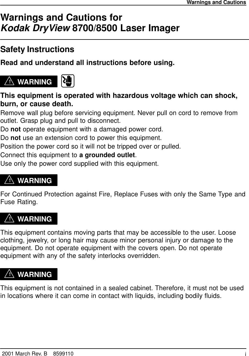 Warnings and Cautionsi2001 March Rev. B    8599110Warnings and Cautions for Kodak DryView 8700/8500 Laser ImagerSafety InstructionsRead and understand all instructions before using.!WARNING   This equipment is operated with hazardous voltage which can shock,burn, or cause death.Remove wall plug before servicing equipment. Never pull on cord to remove fromoutlet. Grasp plug and pull to disconnect.Do not operate equipment with a damaged power cord.Do not use an extension cord to power this equipment.Position the power cord so it will not be tripped over or pulled.Connect this equipment to a grounded outlet.Use only the power cord supplied with this equipment.!WARNINGFor Continued Protection against Fire, Replace Fuses with only the Same Type andFuse Rating.!WARNINGThis equipment contains moving parts that may be accessible to the user. Looseclothing, jewelry, or long hair may cause minor personal injury or damage to theequipment. Do not operate equipment with the covers open. Do not operateequipment with any of the safety interlocks overridden.!WARNINGThis equipment is not contained in a sealed cabinet. Therefore, it must not be usedin locations where it can come in contact with liquids, including bodily fluids.