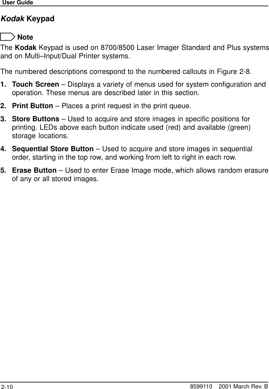 User Guide2-10 8599110    2001 March Rev. BKodak Keypad NoteThe Kodak Keypad is used on 8700/8500 Laser Imager Standard and Plus systemsand on Multi–Input/Dual Printer systems.The numbered descriptions correspond to the numbered callouts in Figure 2-8.1. Touch Screen – Displays a variety of menus used for system configuration andoperation. These menus are described later in this section.2. Print Button – Places a print request in the print queue.3. Store Buttons – Used to acquire and store images in specific positions forprinting. LEDs above each button indicate used (red) and available (green)storage locations.4. Sequential Store Button – Used to acquire and store images in sequentialorder, starting in the top row, and working from left to right in each row.5. Erase Button – Used to enter Erase Image mode, which allows random erasureof any or all stored images.