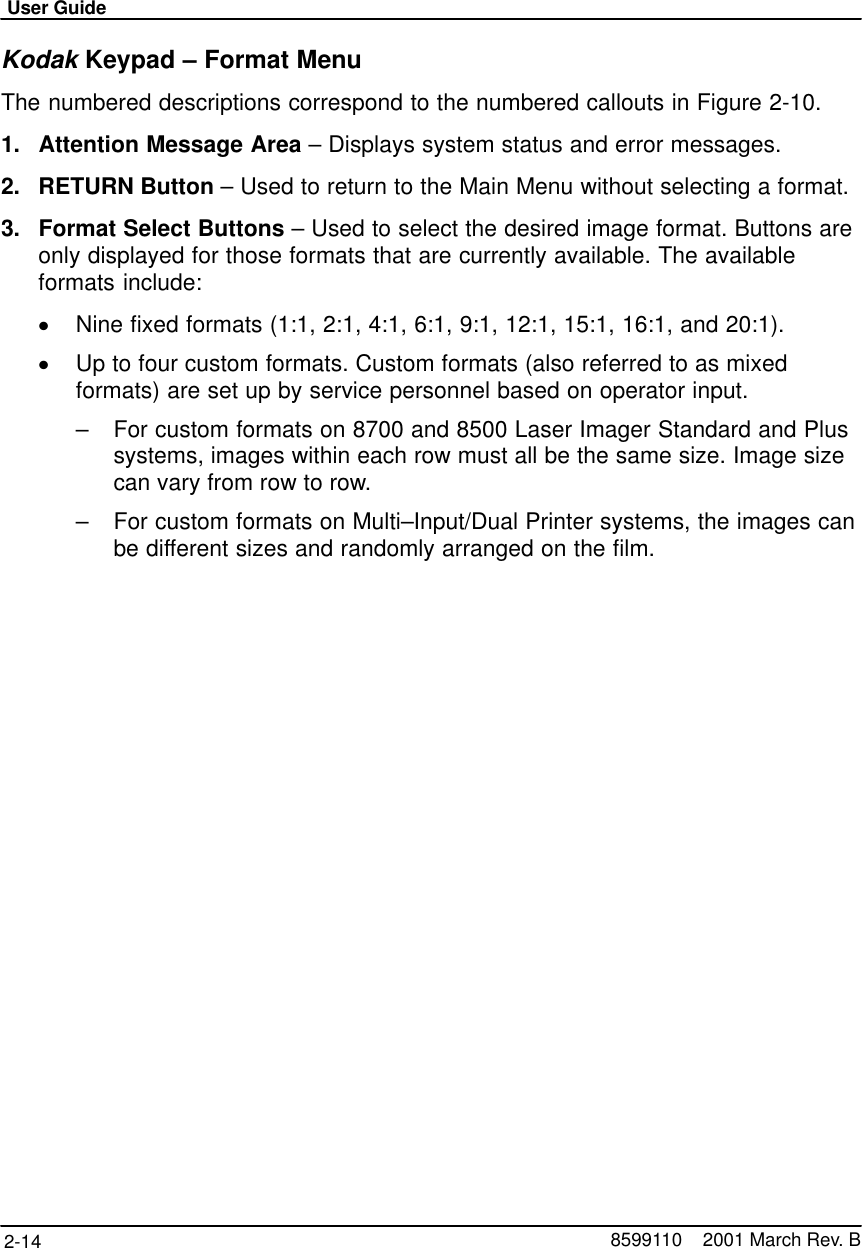 User Guide2-14 8599110    2001 March Rev. BKodak Keypad – Format MenuThe numbered descriptions correspond to the numbered callouts in Figure 2-10.1. Attention Message Area – Displays system status and error messages.2. RETURN Button – Used to return to the Main Menu without selecting a format.3. Format Select Buttons – Used to select the desired image format. Buttons areonly displayed for those formats that are currently available. The availableformats include:Nine fixed formats (1:1, 2:1, 4:1, 6:1, 9:1, 12:1, 15:1, 16:1, and 20:1).Up to four custom formats. Custom formats (also referred to as mixedformats) are set up by service personnel based on operator input.–For custom formats on 8700 and 8500 Laser Imager Standard and Plussystems, images within each row must all be the same size. Image sizecan vary from row to row.–For custom formats on Multi–Input/Dual Printer systems, the images canbe different sizes and randomly arranged on the film.