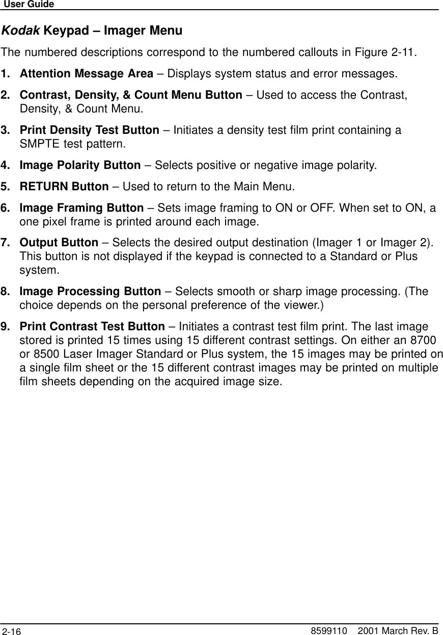 User Guide2-16 8599110    2001 March Rev. BKodak Keypad – Imager MenuThe numbered descriptions correspond to the numbered callouts in Figure 2-11.1. Attention Message Area – Displays system status and error messages.2. Contrast, Density, &amp; Count Menu Button – Used to access the Contrast,Density, &amp; Count Menu.3. Print Density Test Button – Initiates a density test film print containing aSMPTE test pattern.4. Image Polarity Button – Selects positive or negative image polarity.5. RETURN Button – Used to return to the Main Menu.6. Image Framing Button – Sets image framing to ON or OFF. When set to ON, aone pixel frame is printed around each image.7. Output Button – Selects the desired output destination (Imager 1 or Imager 2).This button is not displayed if the keypad is connected to a Standard or Plussystem.8. Image Processing Button – Selects smooth or sharp image processing. (Thechoice depends on the personal preference of the viewer.)9. Print Contrast Test Button – Initiates a contrast test film print. The last imagestored is printed 15 times using 15 different contrast settings. On either an 8700or 8500 Laser Imager Standard or Plus system, the 15 images may be printed ona single film sheet or the 15 different contrast images may be printed on multiplefilm sheets depending on the acquired image size.