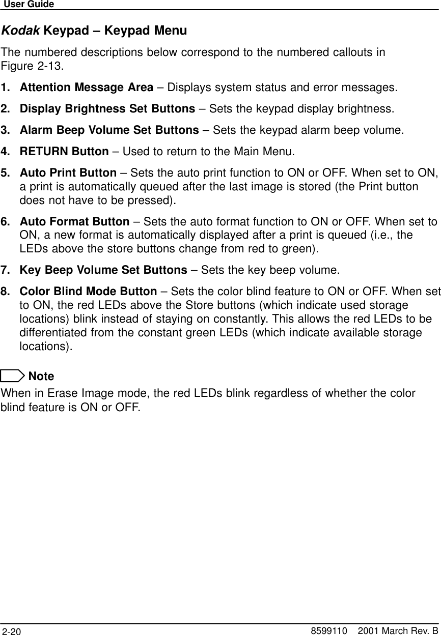 User Guide2-20 8599110    2001 March Rev. BKodak Keypad – Keypad MenuThe numbered descriptions below correspond to the numbered callouts inFigure 2-13.1. Attention Message Area – Displays system status and error messages.2. Display Brightness Set Buttons – Sets the keypad display brightness.3. Alarm Beep Volume Set Buttons – Sets the keypad alarm beep volume.4. RETURN Button – Used to return to the Main Menu.5. Auto Print Button – Sets the auto print function to ON or OFF. When set to ON,a print is automatically queued after the last image is stored (the Print buttondoes not have to be pressed).6. Auto Format Button – Sets the auto format function to ON or OFF. When set toON, a new format is automatically displayed after a print is queued (i.e., theLEDs above the store buttons change from red to green).7. Key Beep Volume Set Buttons – Sets the key beep volume.8. Color Blind Mode Button – Sets the color blind feature to ON or OFF. When setto ON, the red LEDs above the Store buttons (which indicate used storagelocations) blink instead of staying on constantly. This allows the red LEDs to bedifferentiated from the constant green LEDs (which indicate available storagelocations). NoteWhen in Erase Image mode, the red LEDs blink regardless of whether the colorblind feature is ON or OFF.