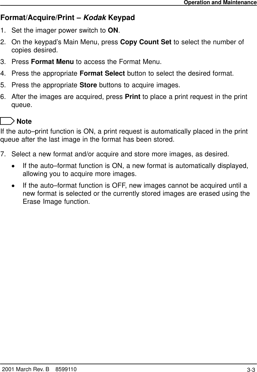 Operation and Maintenance3-3 2001 March Rev. B    8599110Format/Acquire/Print – Kodak Keypad1. Set the imager power switch to ON.2. On the keypad’s Main Menu, press Copy Count Set to select the number ofcopies desired.3. Press Format Menu to access the Format Menu.4. Press the appropriate Format Select button to select the desired format.5. Press the appropriate Store buttons to acquire images.6. After the images are acquired, press Print to place a print request in the printqueue. NoteIf the auto–print function is ON, a print request is automatically placed in the printqueue after the last image in the format has been stored.7. Select a new format and/or acquire and store more images, as desired.If the auto–format function is ON, a new format is automatically displayed,allowing you to acquire more images.If the auto–format function is OFF, new images cannot be acquired until anew format is selected or the currently stored images are erased using theErase Image function.