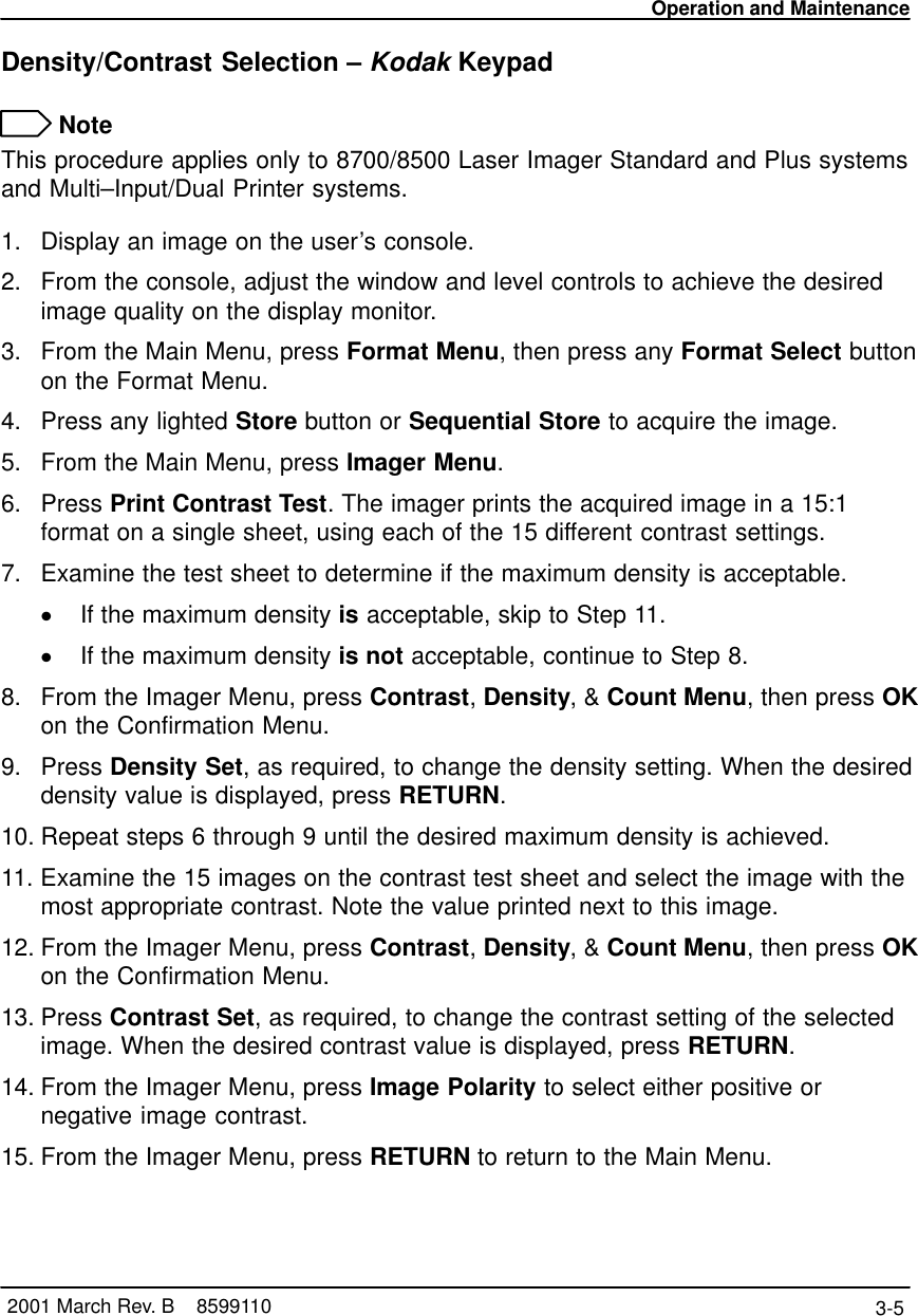 Operation and Maintenance3-5 2001 March Rev. B    8599110Density/Contrast Selection – Kodak Keypad NoteThis procedure applies only to 8700/8500 Laser Imager Standard and Plus systemsand Multi–Input/Dual Printer systems.1. Display an image on the user’s console.2. From the console, adjust the window and level controls to achieve the desiredimage quality on the display monitor.3. From the Main Menu, press Format Menu, then press any Format Select buttonon the Format Menu.4. Press any lighted Store button or Sequential Store to acquire the image.5. From the Main Menu, press Imager Menu.6. Press Print Contrast Test. The imager prints the acquired image in a 15:1format on a single sheet, using each of the 15 different contrast settings.7. Examine the test sheet to determine if the maximum density is acceptable.If the maximum density is acceptable, skip to Step 11.If the maximum density is not acceptable, continue to Step 8.8. From the Imager Menu, press Contrast, Density, &amp; Count Menu, then press OKon the Confirmation Menu.9. Press Density Set, as required, to change the density setting. When the desireddensity value is displayed, press RETURN.10. Repeat steps 6 through 9 until the desired maximum density is achieved.11. Examine the 15 images on the contrast test sheet and select the image with themost appropriate contrast. Note the value printed next to this image.12. From the Imager Menu, press Contrast, Density, &amp; Count Menu, then press OKon the Confirmation Menu.13. Press Contrast Set, as required, to change the contrast setting of the selectedimage. When the desired contrast value is displayed, press RETURN.14. From the Imager Menu, press Image Polarity to select either positive ornegative image contrast.15. From the Imager Menu, press RETURN to return to the Main Menu.