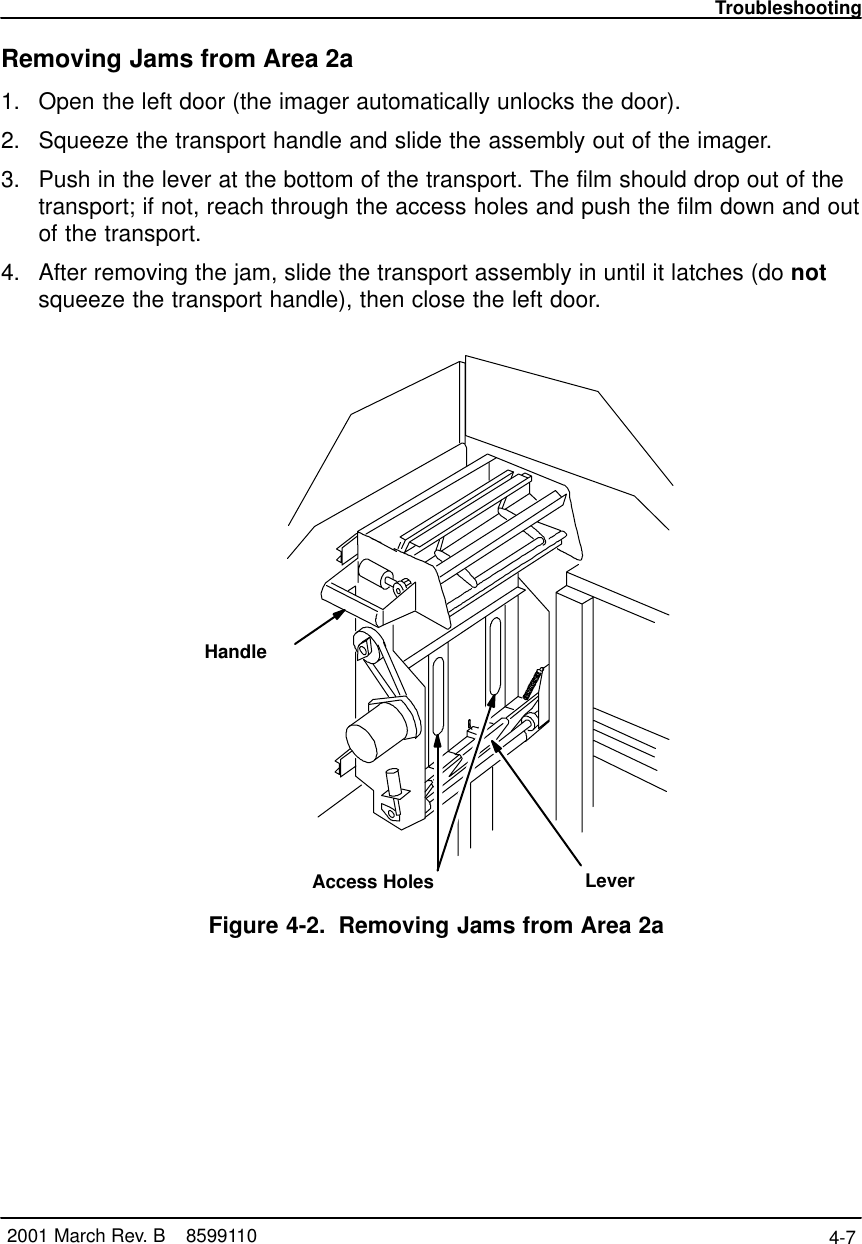 Troubleshooting4-7 2001 March Rev. B    8599110Removing Jams from Area 2a1. Open the left door (the imager automatically unlocks the door).2. Squeeze the transport handle and slide the assembly out of the imager.3. Push in the lever at the bottom of the transport. The film should drop out of thetransport; if not, reach through the access holes and push the film down and outof the transport.4. After removing the jam, slide the transport assembly in until it latches (do notsqueeze the transport handle), then close the left door.LeverAccess HolesHandleFigure 4-2. Removing Jams from Area 2a