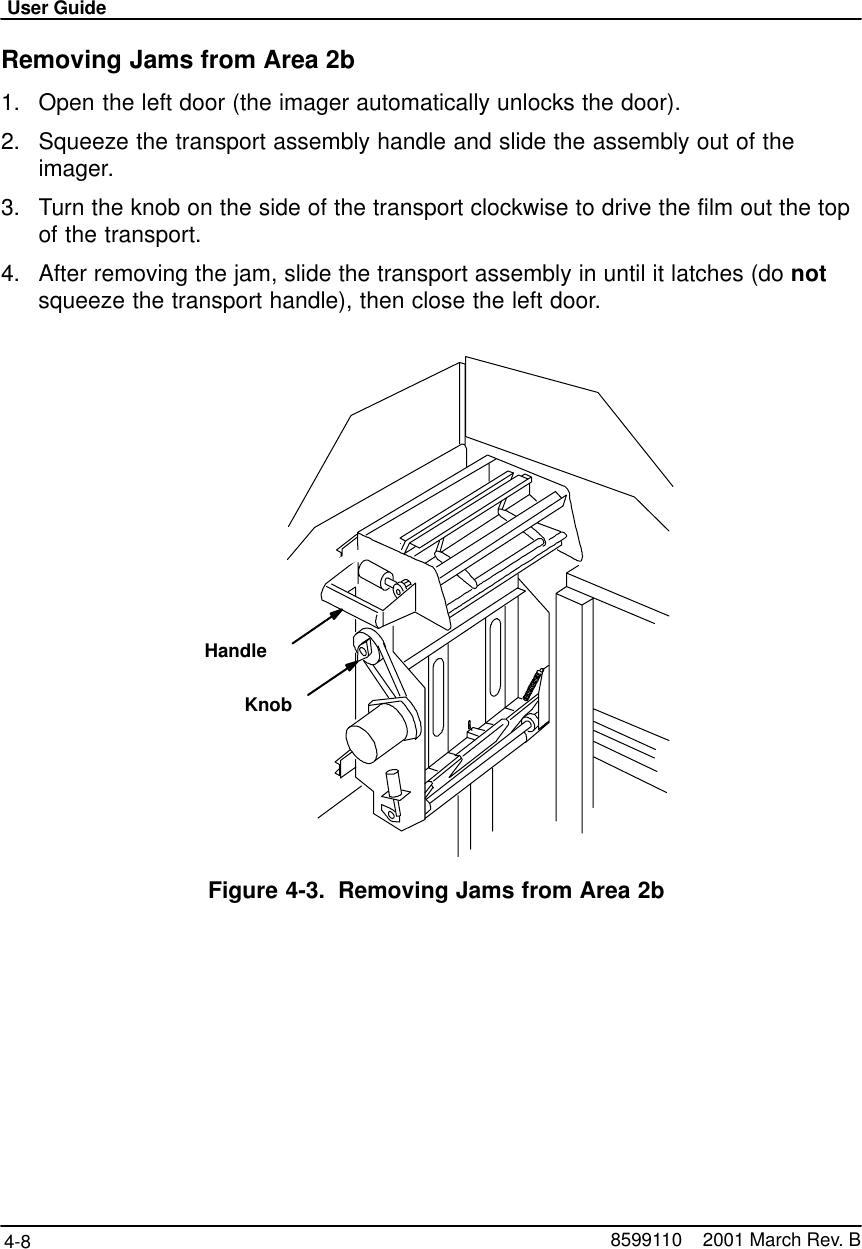 User Guide4-8 8599110    2001 March Rev. BRemoving Jams from Area 2b1. Open the left door (the imager automatically unlocks the door).2. Squeeze the transport assembly handle and slide the assembly out of theimager.3. Turn the knob on the side of the transport clockwise to drive the film out the topof the transport.4. After removing the jam, slide the transport assembly in until it latches (do notsqueeze the transport handle), then close the left door.HandleKnobFigure 4-3. Removing Jams from Area 2b