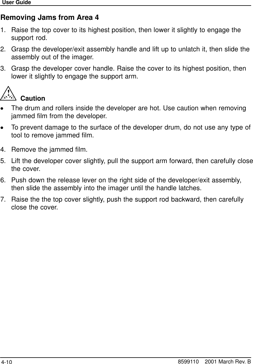 User Guide4-10 8599110    2001 March Rev. BRemoving Jams from Area 41. Raise the top cover to its highest position, then lower it slightly to engage thesupport rod.2. Grasp the developer/exit assembly handle and lift up to unlatch it, then slide theassembly out of the imager.3. Grasp the developer cover handle. Raise the cover to its highest position, thenlower it slightly to engage the support arm.!  CautionThe drum and rollers inside the developer are hot. Use caution when removingjammed film from the developer.To prevent damage to the surface of the developer drum, do not use any type oftool to remove jammed film.4. Remove the jammed film.5. Lift the developer cover slightly, pull the support arm forward, then carefully closethe cover.6. Push down the release lever on the right side of the developer/exit assembly,then slide the assembly into the imager until the handle latches.7. Raise the the top cover slightly, push the support rod backward, then carefullyclose the cover.