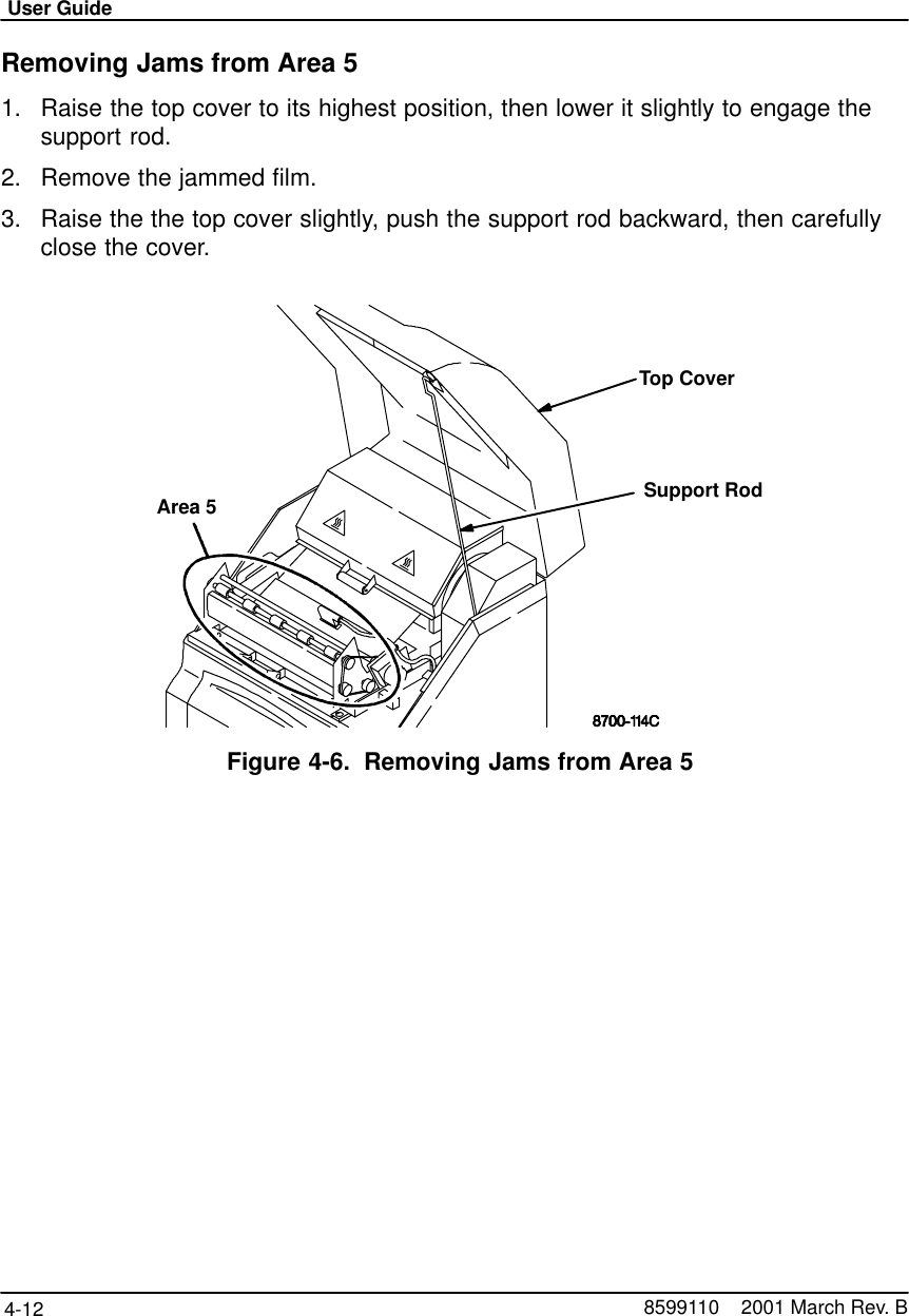 User Guide4-12 8599110    2001 March Rev. BRemoving Jams from Area 51. Raise the top cover to its highest position, then lower it slightly to engage thesupport rod.2. Remove the jammed film.3. Raise the the top cover slightly, push the support rod backward, then carefullyclose the cover.Area 5 Support RodTop CoverFigure 4-6. Removing Jams from Area 5