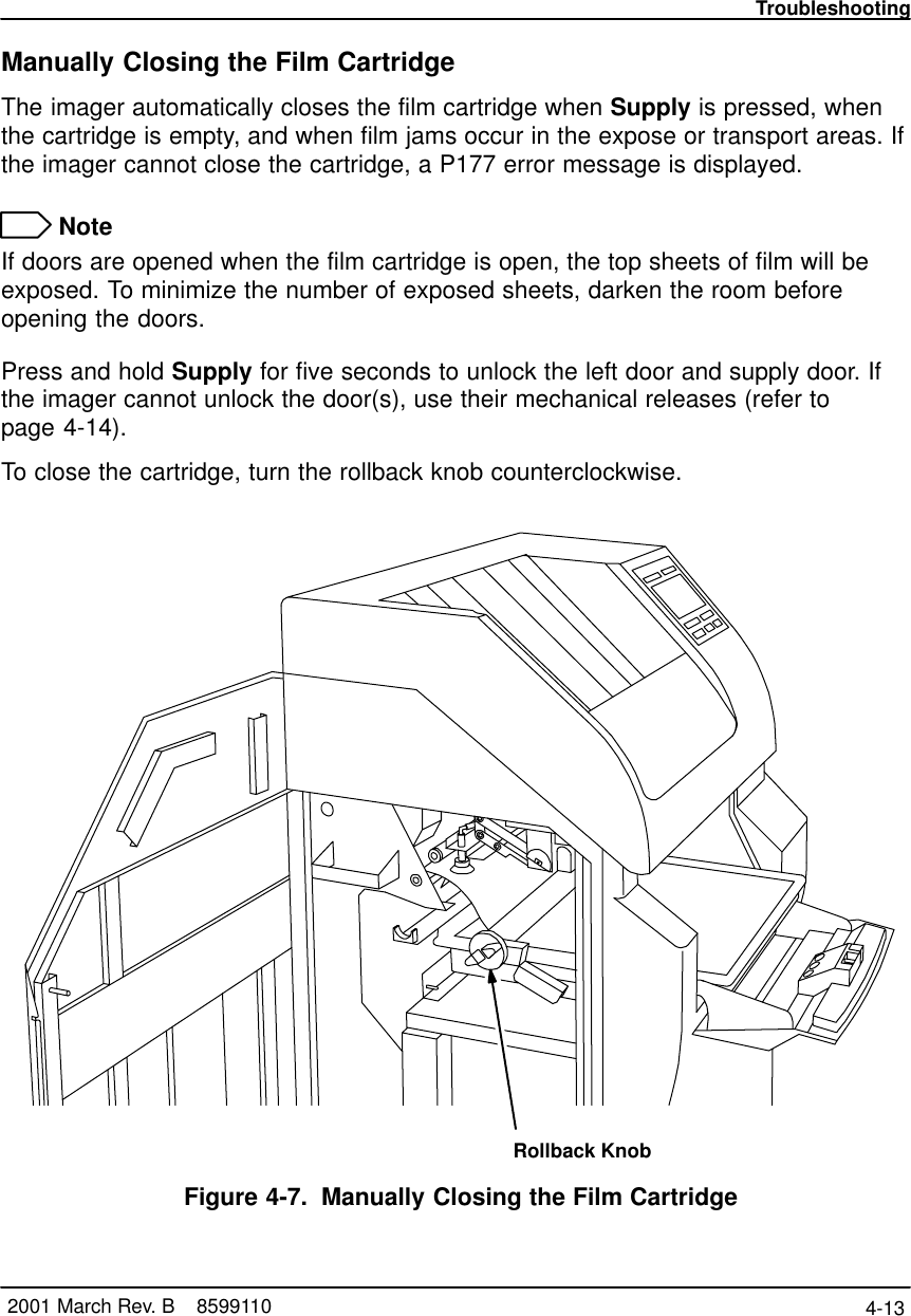 Troubleshooting4-13 2001 March Rev. B    8599110Manually Closing the Film CartridgeThe imager automatically closes the film cartridge when Supply is pressed, whenthe cartridge is empty, and when film jams occur in the expose or transport areas. Ifthe imager cannot close the cartridge, a P177 error message is displayed. NoteIf doors are opened when the film cartridge is open, the top sheets of film will beexposed. To minimize the number of exposed sheets, darken the room beforeopening the doors.Press and hold Supply for five seconds to unlock the left door and supply door. Ifthe imager cannot unlock the door(s), use their mechanical releases (refer to page 4-14).To close the cartridge, turn the rollback knob counterclockwise.Rollback KnobFigure 4-7. Manually Closing the Film Cartridge