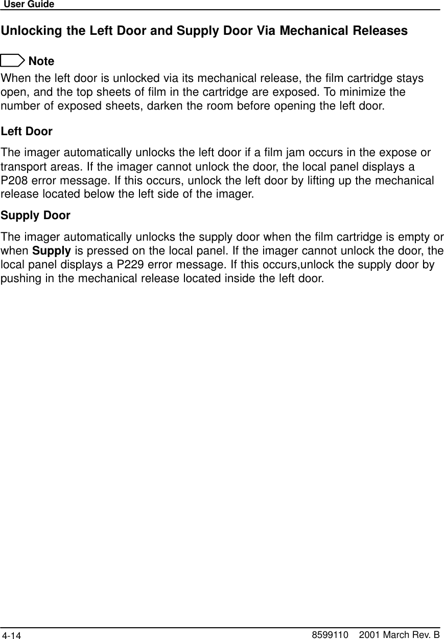 User Guide4-14 8599110    2001 March Rev. BUnlocking the Left Door and Supply Door Via Mechanical Releases NoteWhen the left door is unlocked via its mechanical release, the film cartridge staysopen, and the top sheets of film in the cartridge are exposed. To minimize thenumber of exposed sheets, darken the room before opening the left door.Left DoorThe imager automatically unlocks the left door if a film jam occurs in the expose ortransport areas. If the imager cannot unlock the door, the local panel displays aP208 error message. If this occurs, unlock the left door by lifting up the mechanicalrelease located below the left side of the imager.Supply DoorThe imager automatically unlocks the supply door when the film cartridge is empty orwhen Supply is pressed on the local panel. If the imager cannot unlock the door, thelocal panel displays a P229 error message. If this occurs,unlock the supply door bypushing in the mechanical release located inside the left door.