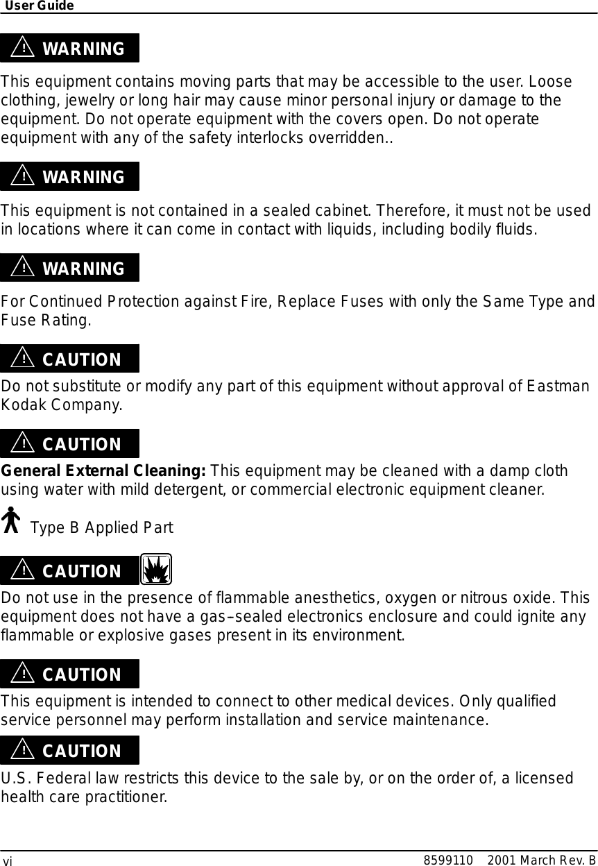 UserGuidevi8599110 2001 MarchRev.B!WARNINGThisequipmentcontainsmoving partsthatmaybe accessibletothe user.Looseclothing,jewelryorlong hair may causeminorpersonal injuryordamage totheequipment. Do notoperate equipmentwiththe coversopen.Do notoperateequipmentwith anyof the safetyinterlocks overridden..!WARNINGThisequipmentisnotcontained inasealed cabinet. Therefore,itmustnotbe usedinlocationswhereitcan comeincontactwithliquids,including bodilyfluids.!WARNINGForContinued Protection againstFire,ReplaceFuseswith onlythe SameType andFuseRating.!CAUTIONDo notsubstitute or modifyanypartof thisequipmentwithoutapprovalofEastmanKodakCompany.!CAUTIONGeneralExternalCleaning:Thisequipmentmaybe cleaned with a dampclothusing waterwithmild detergent, orcommercialelectronicequipmentcleaner.Type B Applied Part!CAUTIONDo notuseinthe presence of flammable anesthetics,oxygen ornitrousoxide.Thisequipmentdoesnothave a gas--sealed electronics enclosure and couldignite anyflammable orexplosive gasespresentinitsenvironment.!CAUTIONThisequipmentisintended toconnect to other medicaldevices. Onlyqualifiedservice personnelmayperform installation and servicemaintenance.!CAUTIONU.S.Federal lawrestrictsthisdevicetothe sale by,oron the orderof, alicensedhealthcare practitioner.
