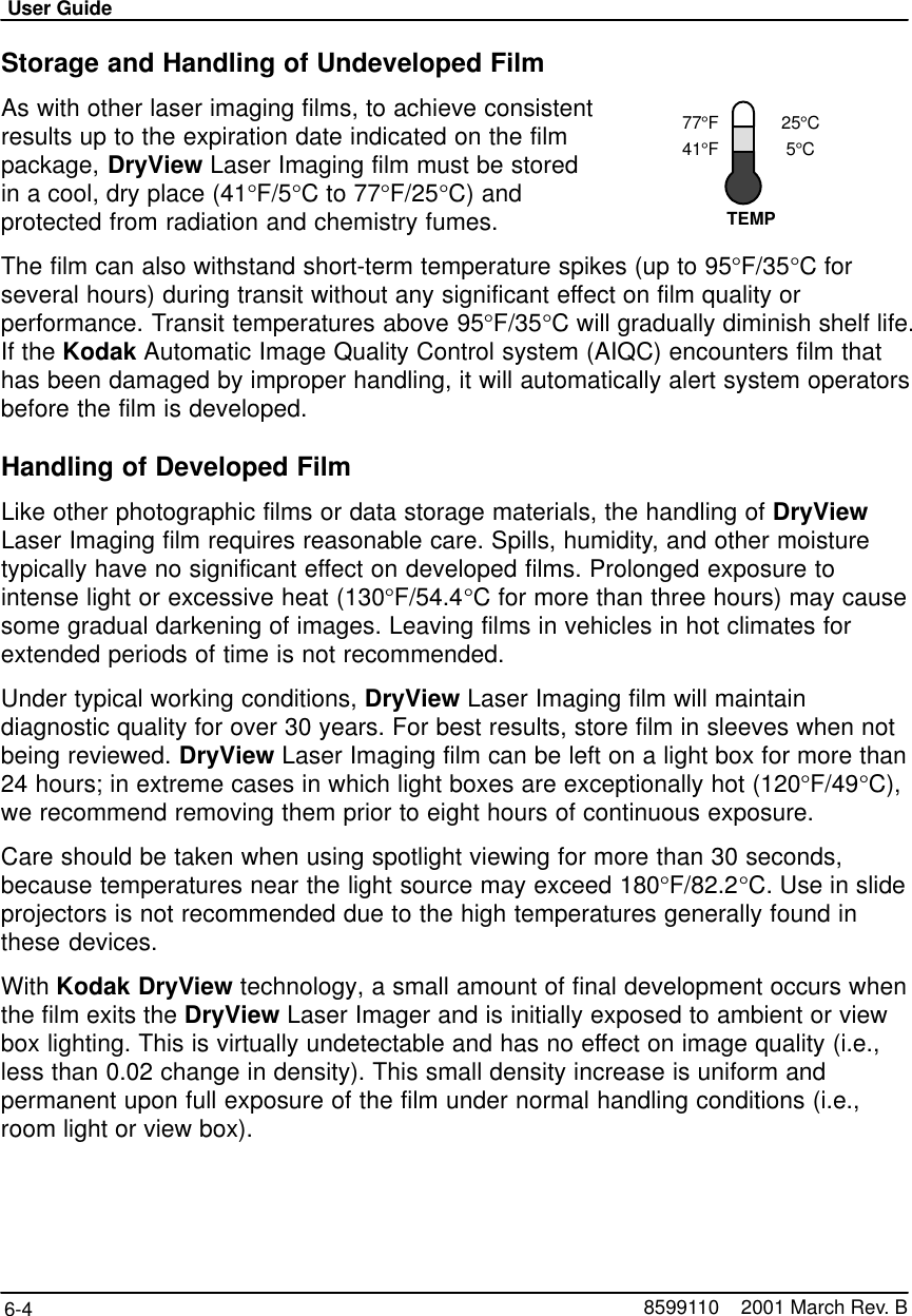 77°F41°F25°C5°CTEMPUser Guide6-4 8599110    2001 March Rev. BStorage and Handling of Undeveloped FilmAs with other laser imaging films, to achieve consistentresults up to the expiration date indicated on the filmpackage, DryView Laser Imaging film must be storedin a cool, dry place (41°F/5°C to 77°F/25°C) andprotected from radiation and chemistry fumes.The film can also withstand short-term temperature spikes (up to 95°F/35°C forseveral hours) during transit without any significant effect on film quality orperformance. Transit temperatures above 95°F/35°C will gradually diminish shelf life.If the Kodak Automatic Image Quality Control system (AIQC) encounters film thathas been damaged by improper handling, it will automatically alert system operatorsbefore the film is developed.Handling of Developed FilmLike other photographic films or data storage materials, the handling of DryViewLaser Imaging film requires reasonable care. Spills, humidity, and other moisturetypically have no significant effect on developed films. Prolonged exposure tointense light or excessive heat (130°F/54.4°C for more than three hours) may causesome gradual darkening of images. Leaving films in vehicles in hot climates forextended periods of time is not recommended.Under typical working conditions, DryView Laser Imaging film will maintaindiagnostic quality for over 30 years. For best results, store film in sleeves when notbeing reviewed. DryView Laser Imaging film can be left on a light box for more than24 hours; in extreme cases in which light boxes are exceptionally hot (120°F/49°C),we recommend removing them prior to eight hours of continuous exposure.Care should be taken when using spotlight viewing for more than 30 seconds,because temperatures near the light source may exceed 180°F/82.2°C. Use in slideprojectors is not recommended due to the high temperatures generally found inthese devices.With Kodak DryView technology, a small amount of final development occurs whenthe film exits the DryView Laser Imager and is initially exposed to ambient or viewbox lighting. This is virtually undetectable and has no effect on image quality (i.e.,less than 0.02 change in density). This small density increase is uniform andpermanent upon full exposure of the film under normal handling conditions (i.e.,room light or view box).