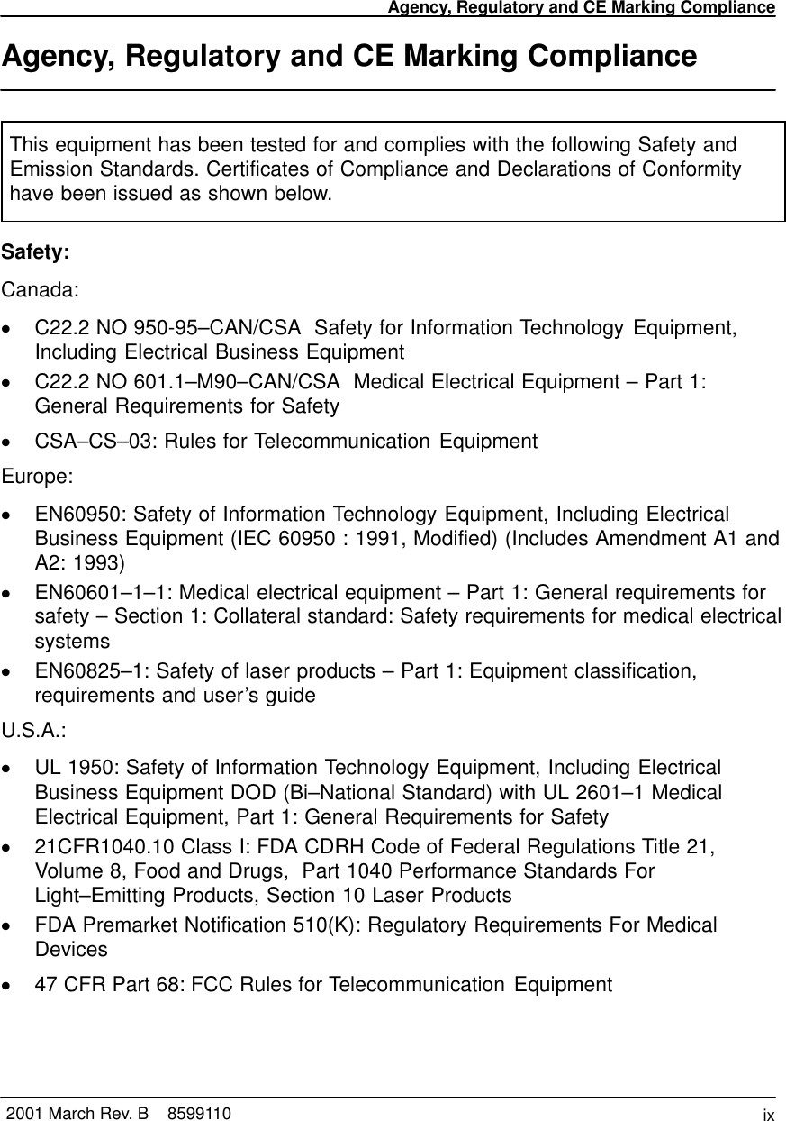 Agency, Regulatory and CE Marking Complianceix2001 March Rev. B    8599110Agency, Regulatory and CE Marking ComplianceThis equipment has been tested for and complies with the following Safety andEmission Standards. Certificates of Compliance and Declarations of Conformityhave been issued as shown below.Safety:Canada:C22.2 NO 950-95–CAN/CSA  Safety for Information Technology Equipment,Including Electrical Business EquipmentC22.2 NO 601.1–M90–CAN/CSA  Medical Electrical Equipment – Part 1:General Requirements for SafetyCSA–CS–03: Rules for Telecommunication EquipmentEurope:EN60950: Safety of Information Technology Equipment, Including ElectricalBusiness Equipment (IEC 60950 : 1991, Modified) (Includes Amendment A1 andA2: 1993)EN60601–1–1: Medical electrical equipment – Part 1: General requirements forsafety – Section 1: Collateral standard: Safety requirements for medical electricalsystemsEN60825–1: Safety of laser products – Part 1: Equipment classification,requirements and user’s guideU.S.A.:UL 1950: Safety of Information Technology Equipment, Including ElectricalBusiness Equipment DOD (Bi–National Standard) with UL 2601–1 MedicalElectrical Equipment, Part 1: General Requirements for Safety21CFR1040.10 Class I: FDA CDRH Code of Federal Regulations Title 21,Volume 8, Food and Drugs,  Part 1040 Performance Standards ForLight–Emitting Products, Section 10 Laser ProductsFDA Premarket Notification 510(K): Regulatory Requirements For MedicalDevices47 CFR Part 68: FCC Rules for Telecommunication Equipment