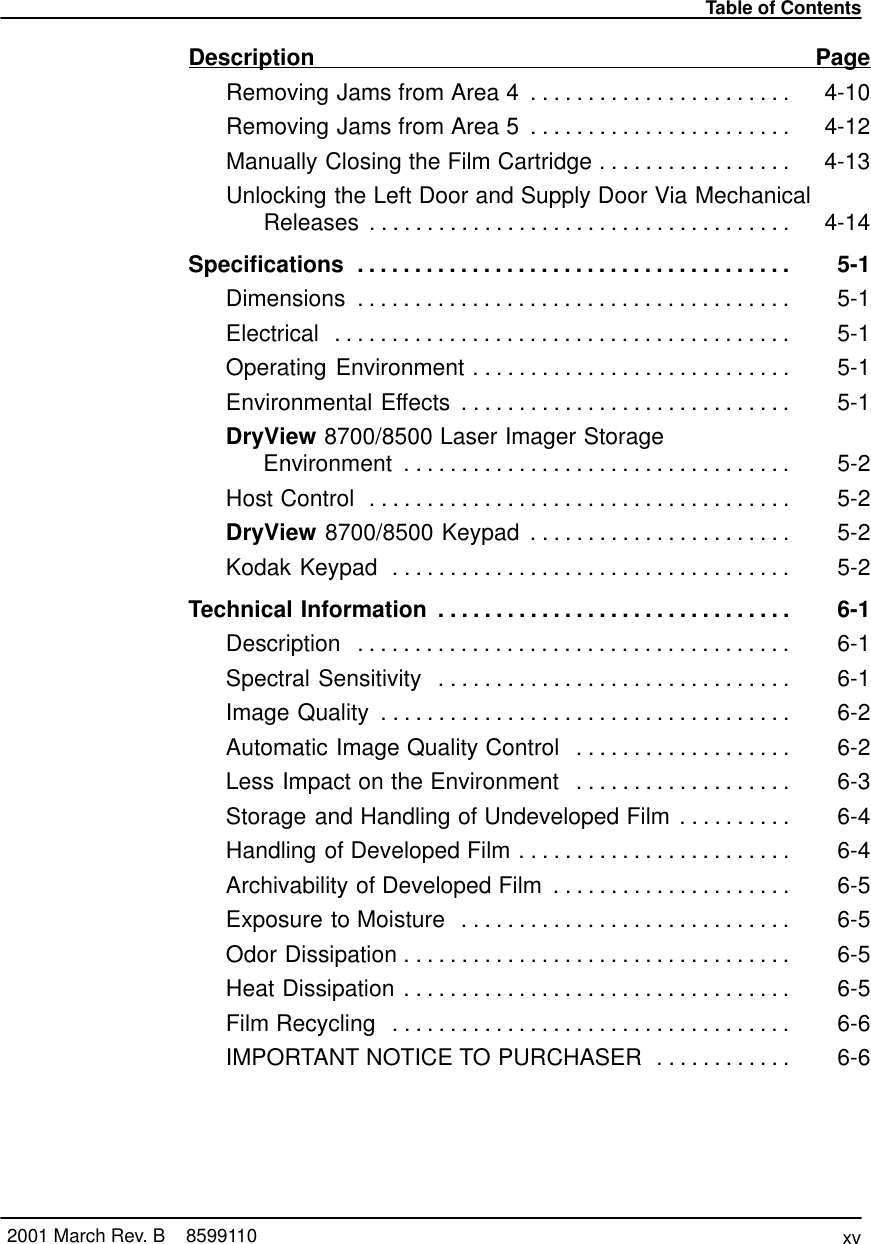 Table of Contentsxv2001 March Rev. B    8599110Description PageRemoving Jams from Area 4 4-10. . . . . . . . . . . . . . . . . . . . . . . Removing Jams from Area 5 4-12. . . . . . . . . . . . . . . . . . . . . . . Manually Closing the Film Cartridge 4-13. . . . . . . . . . . . . . . . . Unlocking the Left Door and Supply Door Via MechanicalReleases 4-14. . . . . . . . . . . . . . . . . . . . . . . . . . . . . . . . . . . . . Specifications 5-1. . . . . . . . . . . . . . . . . . . . . . . . . . . . . . . . . . . . . . Dimensions 5-1. . . . . . . . . . . . . . . . . . . . . . . . . . . . . . . . . . . . . . Electrical 5-1. . . . . . . . . . . . . . . . . . . . . . . . . . . . . . . . . . . . . . . . Operating Environment 5-1. . . . . . . . . . . . . . . . . . . . . . . . . . . . Environmental Effects 5-1. . . . . . . . . . . . . . . . . . . . . . . . . . . . . DryView 8700/8500 Laser Imager Storage Environment 5-2. . . . . . . . . . . . . . . . . . . . . . . . . . . . . . . . . . Host Control 5-2. . . . . . . . . . . . . . . . . . . . . . . . . . . . . . . . . . . . . DryView 8700/8500 Keypad 5-2. . . . . . . . . . . . . . . . . . . . . . . Kodak Keypad 5-2. . . . . . . . . . . . . . . . . . . . . . . . . . . . . . . . . . . Technical Information 6-1. . . . . . . . . . . . . . . . . . . . . . . . . . . . . . . Description 6-1. . . . . . . . . . . . . . . . . . . . . . . . . . . . . . . . . . . . . . Spectral Sensitivity 6-1. . . . . . . . . . . . . . . . . . . . . . . . . . . . . . . Image Quality 6-2. . . . . . . . . . . . . . . . . . . . . . . . . . . . . . . . . . . . Automatic Image Quality Control 6-2. . . . . . . . . . . . . . . . . . . Less Impact on the Environment 6-3. . . . . . . . . . . . . . . . . . . Storage and Handling of Undeveloped Film 6-4. . . . . . . . . . Handling of Developed Film 6-4. . . . . . . . . . . . . . . . . . . . . . . . Archivability of Developed Film 6-5. . . . . . . . . . . . . . . . . . . . . Exposure to Moisture 6-5. . . . . . . . . . . . . . . . . . . . . . . . . . . . . Odor Dissipation 6-5. . . . . . . . . . . . . . . . . . . . . . . . . . . . . . . . . . Heat Dissipation 6-5. . . . . . . . . . . . . . . . . . . . . . . . . . . . . . . . . . Film Recycling 6-6. . . . . . . . . . . . . . . . . . . . . . . . . . . . . . . . . . . IMPORTANT NOTICE TO PURCHASER 6-6. . . . . . . . . . . . 