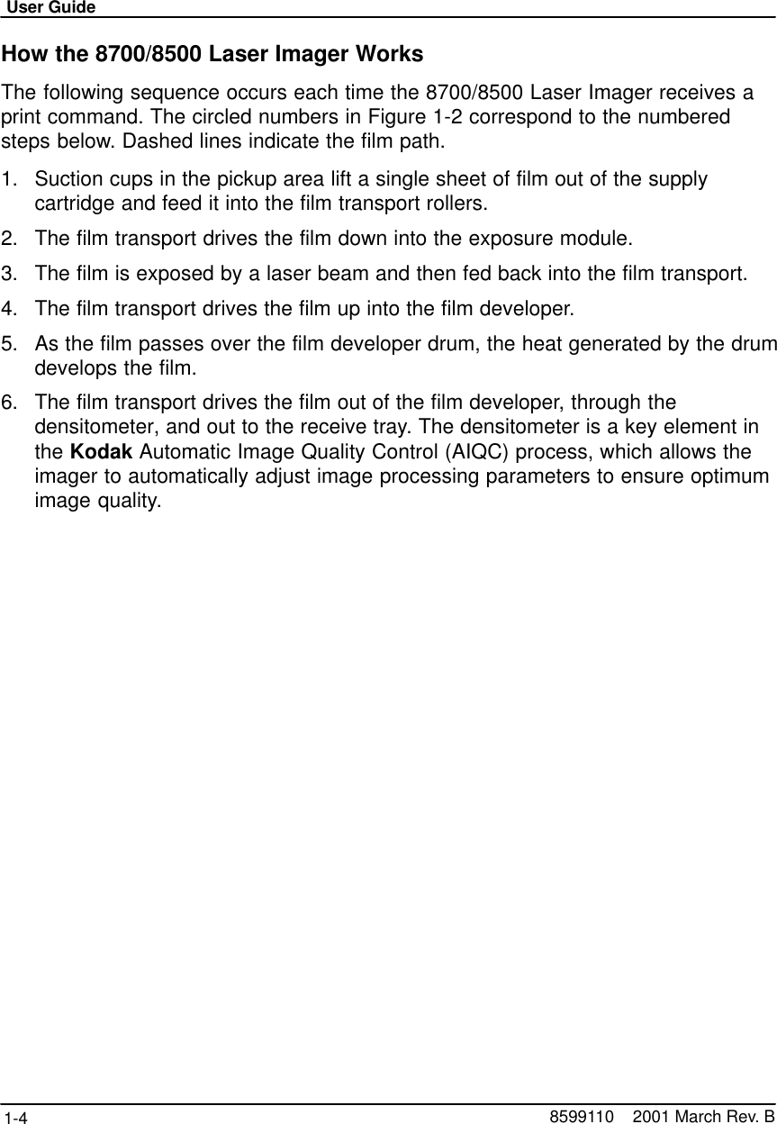 User Guide1-4 8599110    2001 March Rev. BHow the 8700/8500 Laser Imager WorksThe following sequence occurs each time the 8700/8500 Laser Imager receives aprint command. The circled numbers in Figure 1-2 correspond to the numberedsteps below. Dashed lines indicate the film path.1. Suction cups in the pickup area lift a single sheet of film out of the supplycartridge and feed it into the film transport rollers.2. The film transport drives the film down into the exposure module.3. The film is exposed by a laser beam and then fed back into the film transport.4. The film transport drives the film up into the film developer.5. As the film passes over the film developer drum, the heat generated by the drumdevelops the film.6. The film transport drives the film out of the film developer, through thedensitometer, and out to the receive tray. The densitometer is a key element inthe Kodak Automatic Image Quality Control (AIQC) process, which allows theimager to automatically adjust image processing parameters to ensure optimumimage quality.