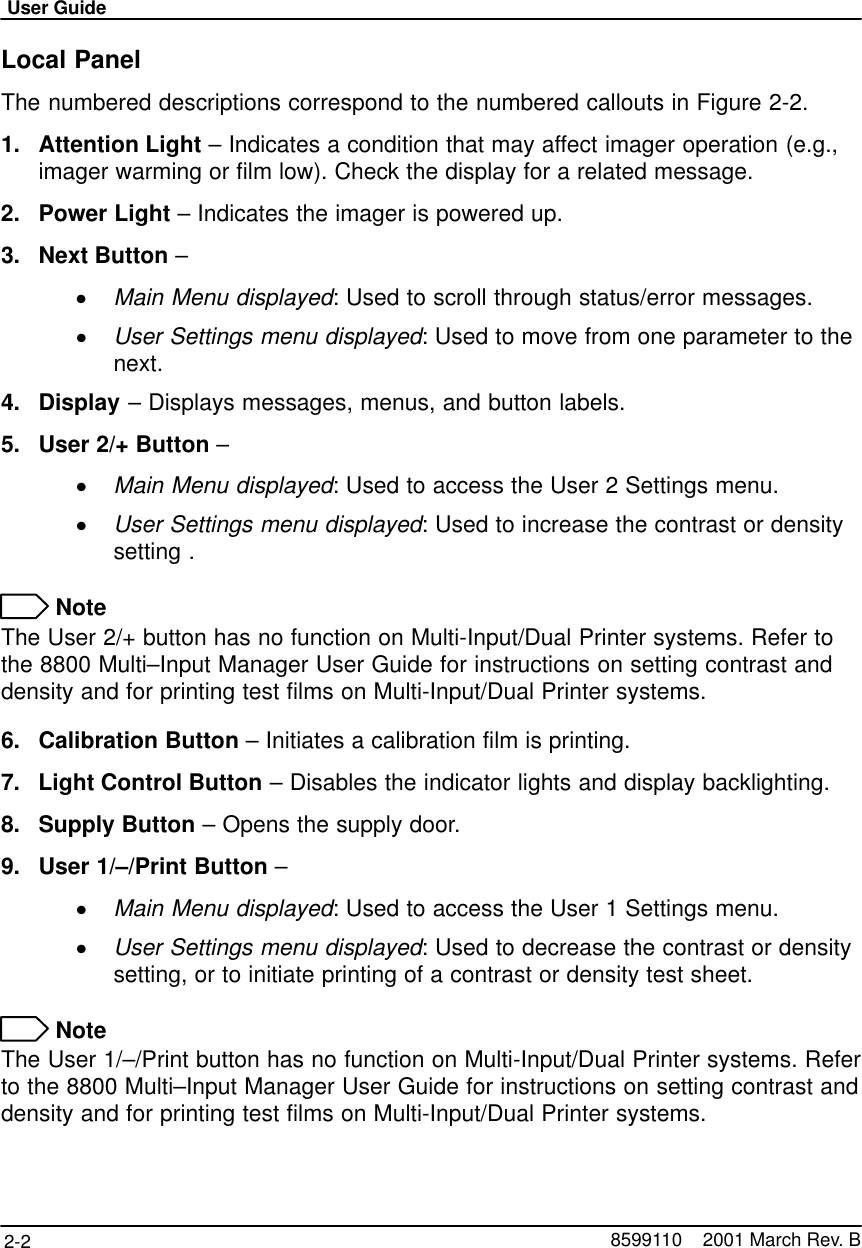 User Guide2-2 8599110    2001 March Rev. BLocal PanelThe numbered descriptions correspond to the numbered callouts in Figure 2-2.1. Attention Light – Indicates a condition that may affect imager operation (e.g.,imager warming or film low). Check the display for a related message.2. Power Light – Indicates the imager is powered up.3. Next Button –Main Menu displayed: Used to scroll through status/error messages.User Settings menu displayed: Used to move from one parameter to thenext.4. Display – Displays messages, menus, and button labels.5. User 2/+ Button –Main Menu displayed: Used to access the User 2 Settings menu.User Settings menu displayed: Used to increase the contrast or densitysetting . NoteThe User 2/+ button has no function on Multi-Input/Dual Printer systems. Refer tothe 8800 Multi–Input Manager User Guide for instructions on setting contrast anddensity and for printing test films on Multi-Input/Dual Printer systems.6. Calibration Button – Initiates a calibration film is printing.7. Light Control Button – Disables the indicator lights and display backlighting.8. Supply Button – Opens the supply door.9. User 1/–/Print Button –Main Menu displayed: Used to access the User 1 Settings menu.User Settings menu displayed: Used to decrease the contrast or densitysetting, or to initiate printing of a contrast or density test sheet. NoteThe User 1/–/Print button has no function on Multi-Input/Dual Printer systems. Referto the 8800 Multi–Input Manager User Guide for instructions on setting contrast anddensity and for printing test films on Multi-Input/Dual Printer systems.