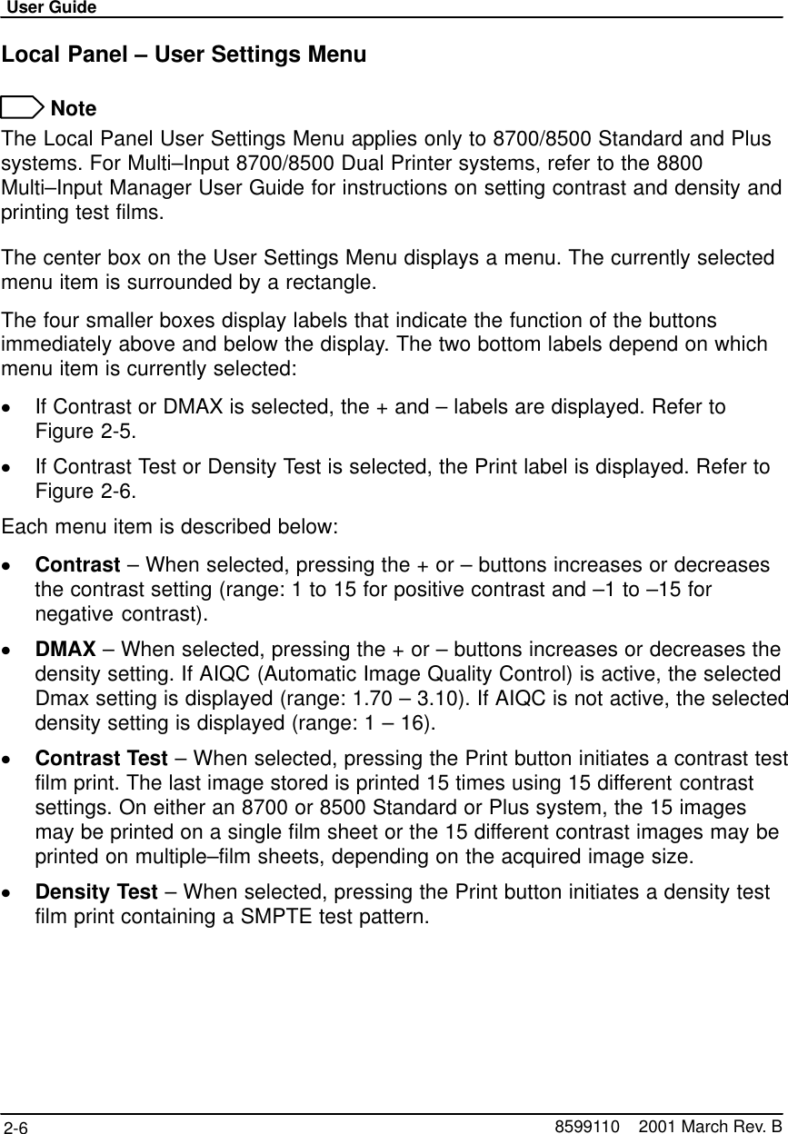 User Guide2-6 8599110    2001 March Rev. BLocal Panel – User Settings Menu NoteThe Local Panel User Settings Menu applies only to 8700/8500 Standard and Plussystems. For Multi–Input 8700/8500 Dual Printer systems, refer to the 8800Multi–Input Manager User Guide for instructions on setting contrast and density andprinting test films.The center box on the User Settings Menu displays a menu. The currently selectedmenu item is surrounded by a rectangle.The four smaller boxes display labels that indicate the function of the buttonsimmediately above and below the display. The two bottom labels depend on whichmenu item is currently selected:If Contrast or DMAX is selected, the + and – labels are displayed. Refer toFigure 2-5.If Contrast Test or Density Test is selected, the Print label is displayed. Refer toFigure 2-6.Each menu item is described below:Contrast – When selected, pressing the + or – buttons increases or decreasesthe contrast setting (range: 1 to 15 for positive contrast and –1 to –15 fornegative contrast).DMAX – When selected, pressing the + or – buttons increases or decreases thedensity setting. If AIQC (Automatic Image Quality Control) is active, the selectedDmax setting is displayed (range: 1.70 – 3.10). If AIQC is not active, the selecteddensity setting is displayed (range: 1 – 16).Contrast Test – When selected, pressing the Print button initiates a contrast testfilm print. The last image stored is printed 15 times using 15 different contrastsettings. On either an 8700 or 8500 Standard or Plus system, the 15 imagesmay be printed on a single film sheet or the 15 different contrast images may beprinted on multiple–film sheets, depending on the acquired image size.Density Test – When selected, pressing the Print button initiates a density testfilm print containing a SMPTE test pattern.