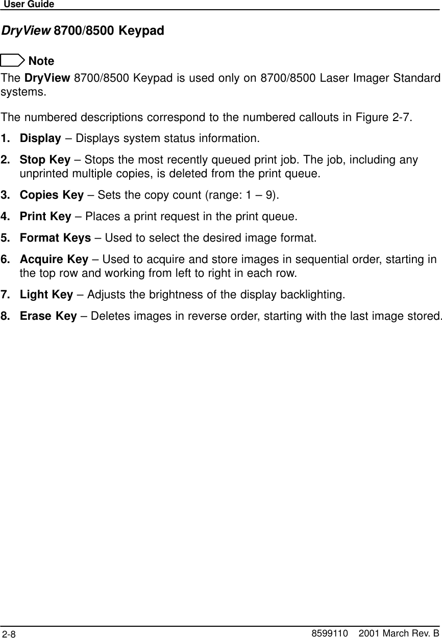 User Guide2-8 8599110    2001 March Rev. BDryView 8700/8500 Keypad NoteThe DryView 8700/8500 Keypad is used only on 8700/8500 Laser Imager Standardsystems.The numbered descriptions correspond to the numbered callouts in Figure 2-7.1. Display – Displays system status information.2. Stop Key – Stops the most recently queued print job. The job, including anyunprinted multiple copies, is deleted from the print queue.3. Copies Key – Sets the copy count (range: 1 – 9).4. Print Key – Places a print request in the print queue.5. Format Keys – Used to select the desired image format.6. Acquire Key – Used to acquire and store images in sequential order, starting inthe top row and working from left to right in each row.7. Light Key – Adjusts the brightness of the display backlighting.8. Erase Key – Deletes images in reverse order, starting with the last image stored.