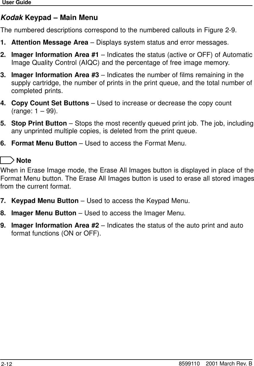 User Guide2-12 8599110    2001 March Rev. BKodak Keypad – Main MenuThe numbered descriptions correspond to the numbered callouts in Figure 2-9.1. Attention Message Area – Displays system status and error messages.2. Imager Information Area #1 – Indicates the status (active or OFF) of AutomaticImage Quality Control (AIQC) and the percentage of free image memory.3. Imager Information Area #3 – Indicates the number of films remaining in thesupply cartridge, the number of prints in the print queue, and the total number ofcompleted prints.4. Copy Count Set Buttons – Used to increase or decrease the copy count (range: 1 – 99).5. Stop Print Button – Stops the most recently queued print job. The job, includingany unprinted multiple copies, is deleted from the print queue.6. Format Menu Button – Used to access the Format Menu. NoteWhen in Erase Image mode, the Erase All Images button is displayed in place of theFormat Menu button. The Erase All Images button is used to erase all stored imagesfrom the current format.7. Keypad Menu Button – Used to access the Keypad Menu.8. Imager Menu Button – Used to access the Imager Menu.9. Imager Information Area #2 – Indicates the status of the auto print and autoformat functions (ON or OFF).