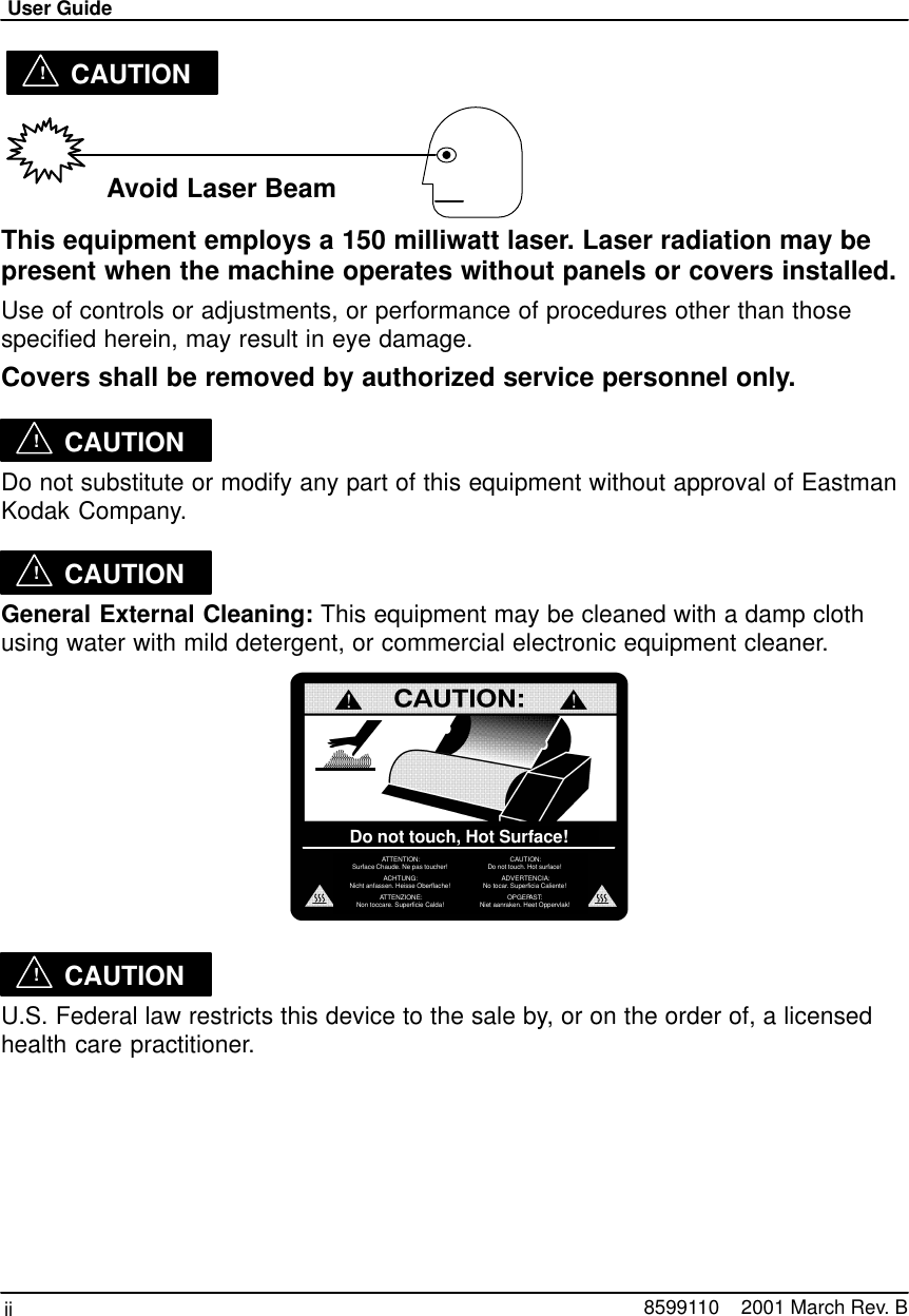 User Guideii 8599110    2001 March Rev. B !CAUTION Avoid Laser BeamThis equipment employs a 150 milliwatt laser. Laser radiation may bepresent when the machine operates without panels or covers installed.Use of controls or adjustments, or performance of procedures other than thosespecified herein, may result in eye damage.Covers shall be removed by authorized service personnel only.!CAUTIONDo not substitute or modify any part of this equipment without approval of EastmanKodak Company.!CAUTIONGeneral External Cleaning: This equipment may be cleaned with a damp clothusing water with mild detergent, or commercial electronic equipment cleaner.ATTENTION:Surface Chaude. Ne pas toucher!ACHTUNG:Nicht anfassen. Heisse Oberflache!ATTENZIONE:Non toccare. Superficie Calda!CAUTION:Do not touch. Hot surface!ADVERTENCIA:No tocar. Superficia Caliente!OPGEPAST:Niet aanraken. Heet Oppervlak!Do not touch, Hot Surface!!CAUTIONU.S. Federal law restricts this device to the sale by, or on the order of, a licensedhealth care practitioner.