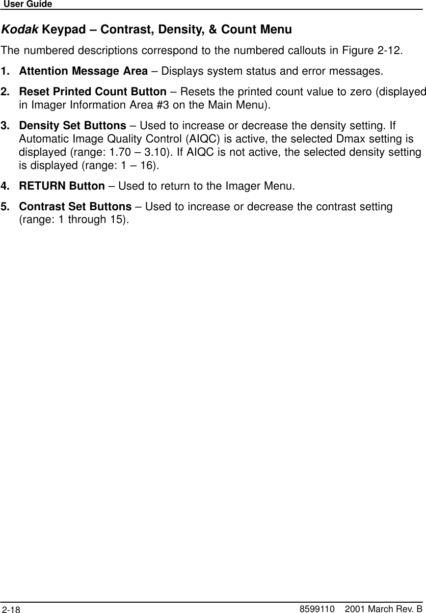 User Guide2-18 8599110    2001 March Rev. BKodak Keypad – Contrast, Density, &amp; Count MenuThe numbered descriptions correspond to the numbered callouts in Figure 2-12.1. Attention Message Area – Displays system status and error messages.2. Reset Printed Count Button – Resets the printed count value to zero (displayedin Imager Information Area #3 on the Main Menu).3. Density Set Buttons – Used to increase or decrease the density setting. IfAutomatic Image Quality Control (AIQC) is active, the selected Dmax setting isdisplayed (range: 1.70 – 3.10). If AIQC is not active, the selected density settingis displayed (range: 1 – 16).4. RETURN Button – Used to return to the Imager Menu.5. Contrast Set Buttons – Used to increase or decrease the contrast setting(range: 1 through 15).