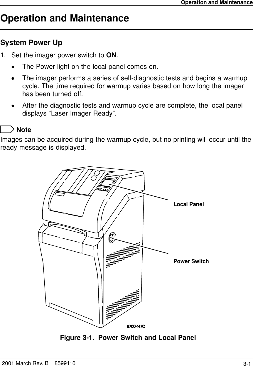 Operation and Maintenance3-1 2001 March Rev. B    8599110Operation and MaintenanceSystem Power Up1. Set the imager power switch to ON.The Power light on the local panel comes on.The imager performs a series of self-diagnostic tests and begins a warmupcycle. The time required for warmup varies based on how long the imagerhas been turned off.After the diagnostic tests and warmup cycle are complete, the local paneldisplays “Laser Imager Ready”. NoteImages can be acquired during the warmup cycle, but no printing will occur until theready message is displayed.Local PanelPower SwitchFigure 3-1. Power Switch and Local Panel
