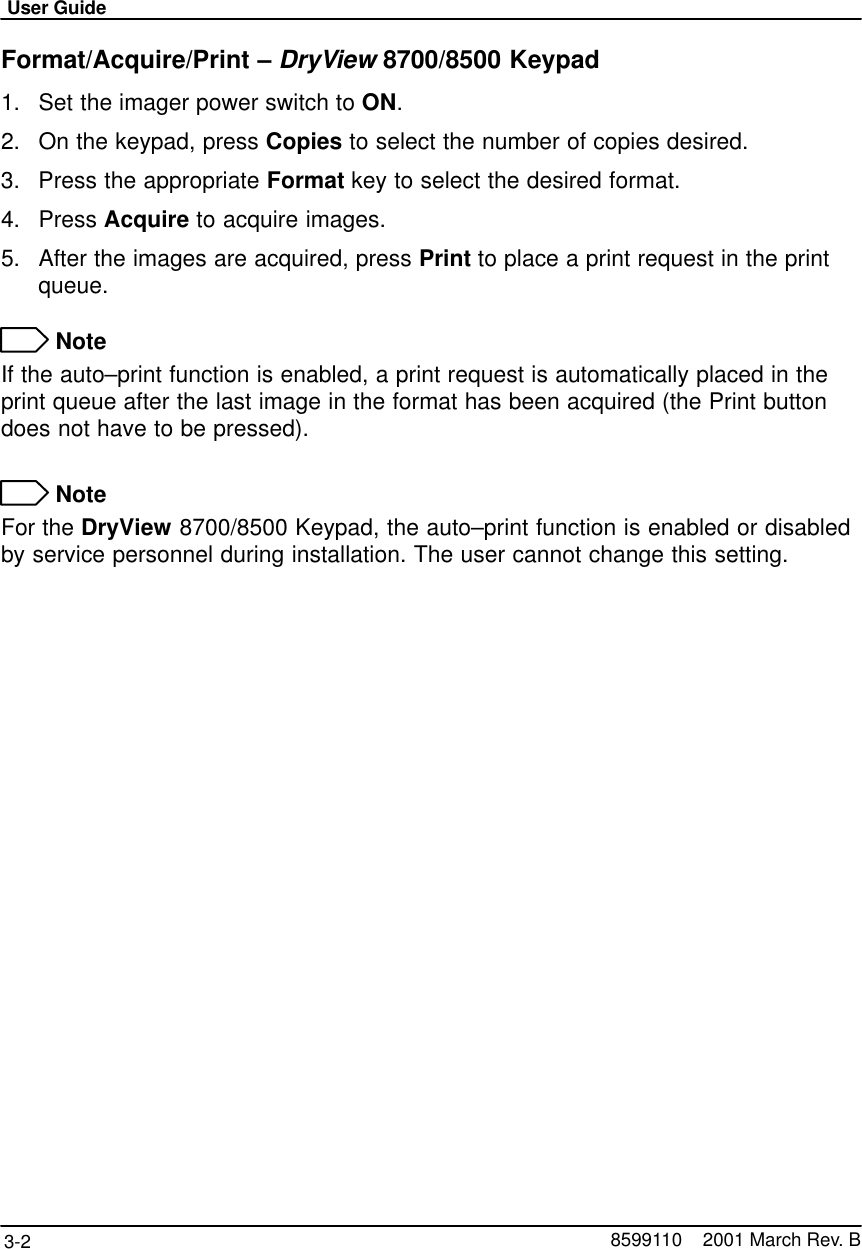 User Guide3-2 8599110    2001 March Rev. BFormat/Acquire/Print – DryView 8700/8500 Keypad1. Set the imager power switch to ON.2. On the keypad, press Copies to select the number of copies desired.3. Press the appropriate Format key to select the desired format.4. Press Acquire to acquire images.5. After the images are acquired, press Print to place a print request in the printqueue. NoteIf the auto–print function is enabled, a print request is automatically placed in theprint queue after the last image in the format has been acquired (the Print buttondoes not have to be pressed). NoteFor the DryView 8700/8500 Keypad, the auto–print function is enabled or disabledby service personnel during installation. The user cannot change this setting.