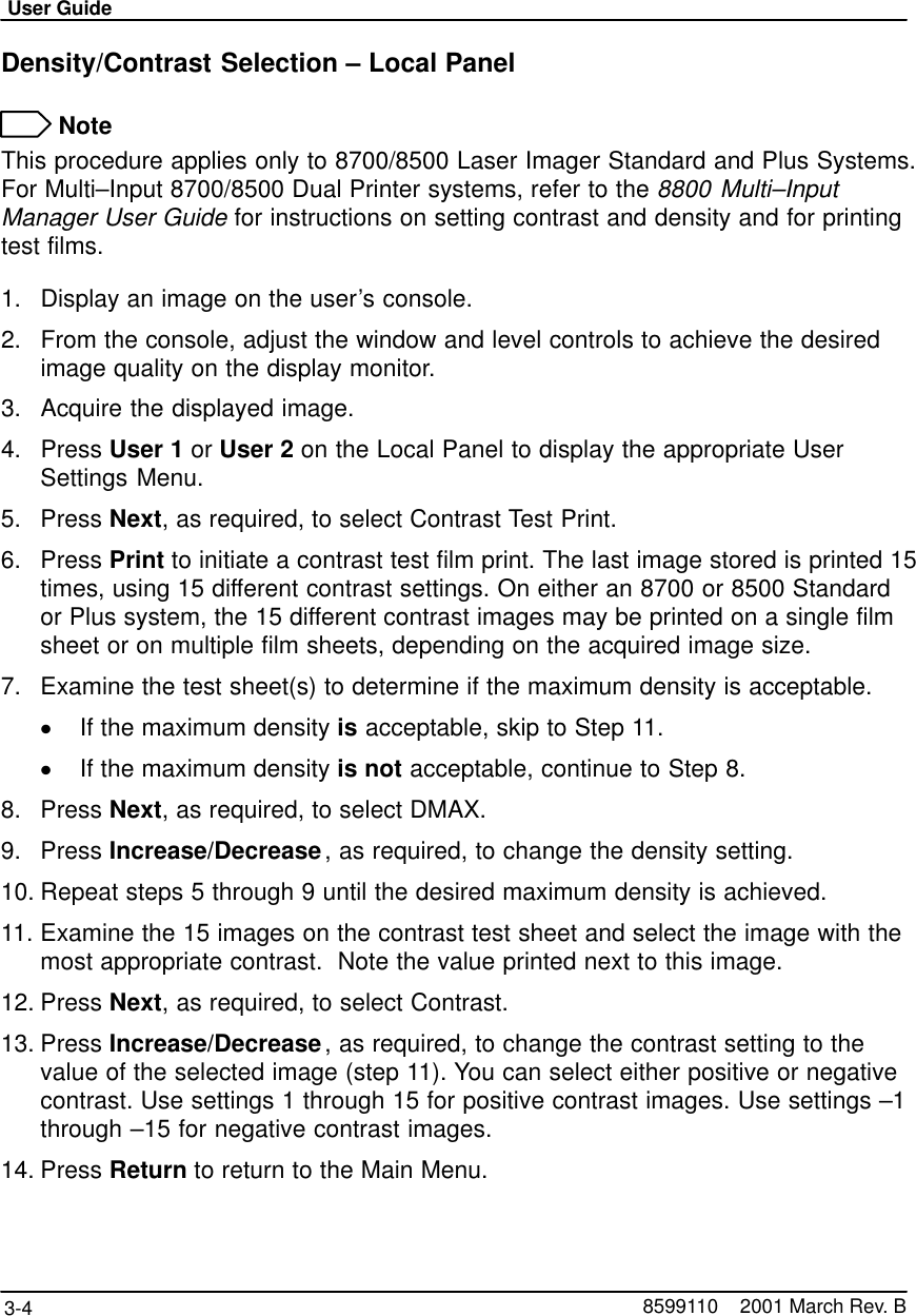 User Guide3-4 8599110    2001 March Rev. BDensity/Contrast Selection – Local Panel NoteThis procedure applies only to 8700/8500 Laser Imager Standard and Plus Systems.For Multi–Input 8700/8500 Dual Printer systems, refer to the 8800 Multi–InputManager User Guide for instructions on setting contrast and density and for printingtest films.1. Display an image on the user’s console.2. From the console, adjust the window and level controls to achieve the desiredimage quality on the display monitor.3. Acquire the displayed image.4. Press User 1 or User 2 on the Local Panel to display the appropriate UserSettings Menu.5. Press Next, as required, to select Contrast Test Print.6. Press Print to initiate a contrast test film print. The last image stored is printed 15times, using 15 different contrast settings. On either an 8700 or 8500 Standardor Plus system, the 15 different contrast images may be printed on a single filmsheet or on multiple film sheets, depending on the acquired image size.7. Examine the test sheet(s) to determine if the maximum density is acceptable.If the maximum density is acceptable, skip to Step 11.If the maximum density is not acceptable, continue to Step 8.8. Press Next, as required, to select DMAX.9. Press Increase/Decrease, as required, to change the density setting.10. Repeat steps 5 through 9 until the desired maximum density is achieved.11. Examine the 15 images on the contrast test sheet and select the image with themost appropriate contrast.  Note the value printed next to this image.12. Press Next, as required, to select Contrast.13. Press Increase/Decrease, as required, to change the contrast setting to thevalue of the selected image (step 11). You can select either positive or negativecontrast. Use settings 1 through 15 for positive contrast images. Use settings –1through –15 for negative contrast images.14. Press Return to return to the Main Menu.