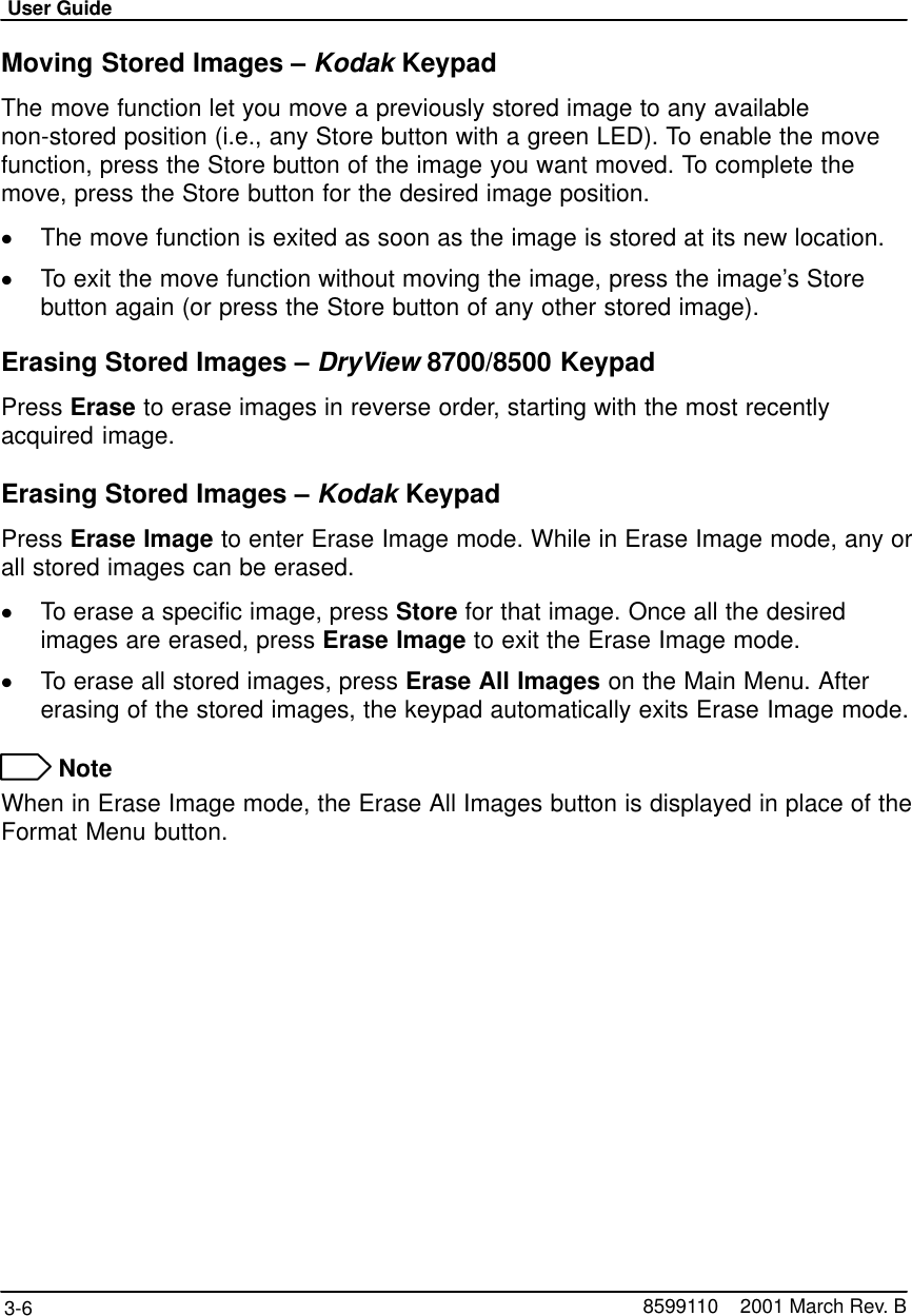 User Guide3-6 8599110    2001 March Rev. BMoving Stored Images – Kodak KeypadThe move function let you move a previously stored image to any availablenon-stored position (i.e., any Store button with a green LED). To enable the movefunction, press the Store button of the image you want moved. To complete themove, press the Store button for the desired image position.The move function is exited as soon as the image is stored at its new location.To exit the move function without moving the image, press the image’s Storebutton again (or press the Store button of any other stored image).Erasing Stored Images – DryView 8700/8500 KeypadPress Erase to erase images in reverse order, starting with the most recentlyacquired image.Erasing Stored Images – Kodak KeypadPress Erase Image to enter Erase Image mode. While in Erase Image mode, any orall stored images can be erased.To erase a specific image, press Store for that image. Once all the desiredimages are erased, press Erase Image to exit the Erase Image mode.To erase all stored images, press Erase All Images on the Main Menu. Aftererasing of the stored images, the keypad automatically exits Erase Image mode. NoteWhen in Erase Image mode, the Erase All Images button is displayed in place of theFormat Menu button.