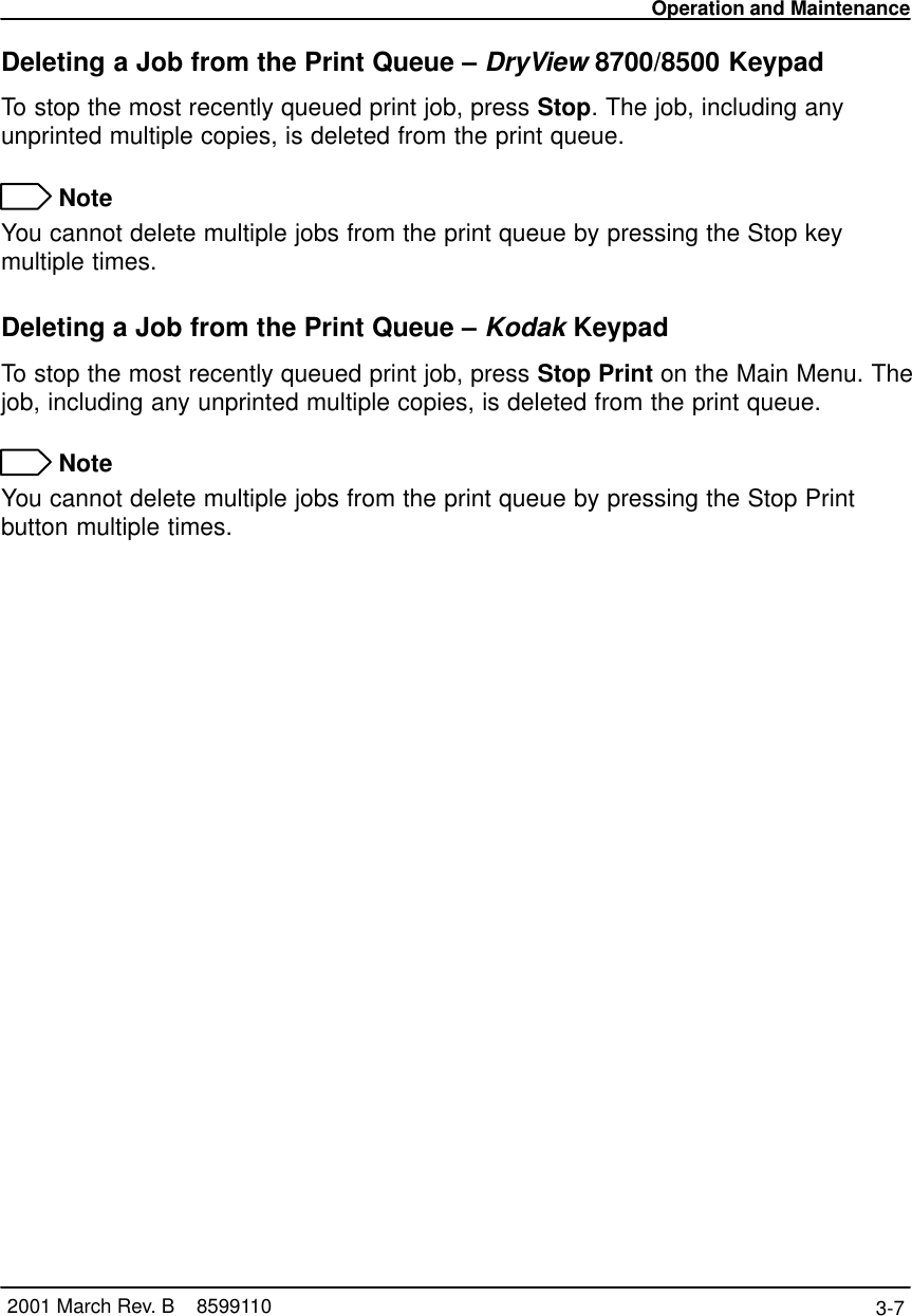 Operation and Maintenance3-7 2001 March Rev. B    8599110Deleting a Job from the Print Queue – DryView 8700/8500 KeypadTo stop the most recently queued print job, press Stop. The job, including anyunprinted multiple copies, is deleted from the print queue. NoteYou cannot delete multiple jobs from the print queue by pressing the Stop keymultiple times.Deleting a Job from the Print Queue – Kodak KeypadTo stop the most recently queued print job, press Stop Print on the Main Menu. Thejob, including any unprinted multiple copies, is deleted from the print queue. NoteYou cannot delete multiple jobs from the print queue by pressing the Stop Printbutton multiple times.