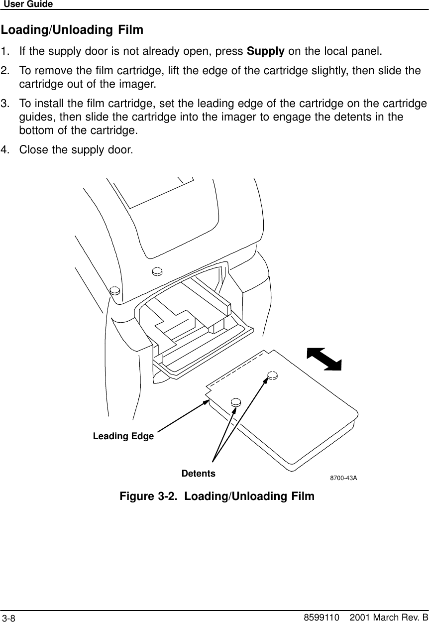 User Guide3-8 8599110    2001 March Rev. BLoading/Unloading Film1. If the supply door is not already open, press Supply on the local panel.2. To remove the film cartridge, lift the edge of the cartridge slightly, then slide thecartridge out of the imager.3. To install the film cartridge, set the leading edge of the cartridge on the cartridgeguides, then slide the cartridge into the imager to engage the detents in thebottom of the cartridge.4. Close the supply door.8700-43ALeading EdgeDetentsFigure 3-2. Loading/Unloading Film