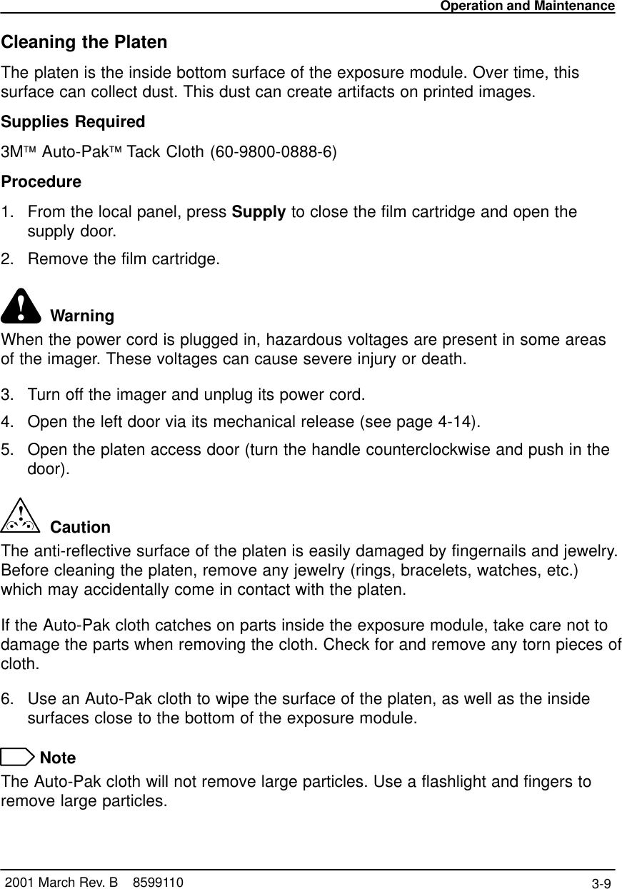 Operation and Maintenance3-9 2001 March Rev. B    8599110Cleaning the PlatenThe platen is the inside bottom surface of the exposure module. Over time, thissurface can collect dust. This dust can create artifacts on printed images.Supplies Required3M Auto-Pak Tack Cloth (60-9800-0888-6)Procedure1. From the local panel, press Supply to close the film cartridge and open thesupply door.2. Remove the film cartridge.!  WarningWhen the power cord is plugged in, hazardous voltages are present in some areasof the imager. These voltages can cause severe injury or death.3. Turn off the imager and unplug its power cord.4. Open the left door via its mechanical release (see page 4-14).5. Open the platen access door (turn the handle counterclockwise and push in thedoor).!  CautionThe anti-reflective surface of the platen is easily damaged by fingernails and jewelry.Before cleaning the platen, remove any jewelry (rings, bracelets, watches, etc.)which may accidentally come in contact with the platen.If the Auto-Pak cloth catches on parts inside the exposure module, take care not todamage the parts when removing the cloth. Check for and remove any torn pieces ofcloth.6. Use an Auto-Pak cloth to wipe the surface of the platen, as well as the insidesurfaces close to the bottom of the exposure module. NoteThe Auto-Pak cloth will not remove large particles. Use a flashlight and fingers toremove large particles.