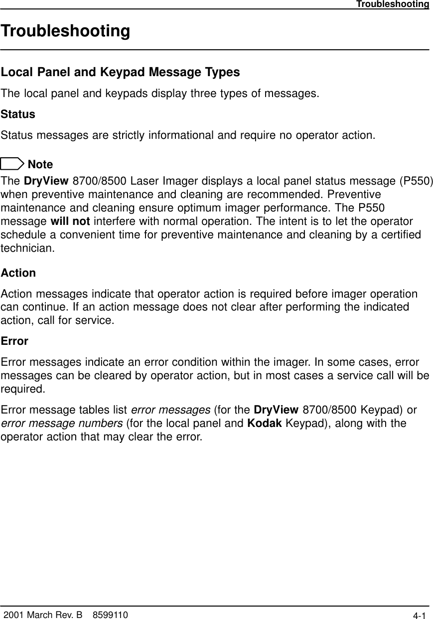 Troubleshooting4-1 2001 March Rev. B    8599110TroubleshootingLocal Panel and Keypad Message TypesThe local panel and keypads display three types of messages.StatusStatus messages are strictly informational and require no operator action. NoteThe DryView 8700/8500 Laser Imager displays a local panel status message (P550)when preventive maintenance and cleaning are recommended. Preventivemaintenance and cleaning ensure optimum imager performance. The P550message will not interfere with normal operation. The intent is to let the operatorschedule a convenient time for preventive maintenance and cleaning by a certifiedtechnician.ActionAction messages indicate that operator action is required before imager operationcan continue. If an action message does not clear after performing the indicatedaction, call for service.ErrorError messages indicate an error condition within the imager. In some cases, errormessages can be cleared by operator action, but in most cases a service call will berequired.Error message tables list error messages (for the DryView 8700/8500 Keypad) orerror message numbers (for the local panel and Kodak Keypad), along with theoperator action that may clear the error.