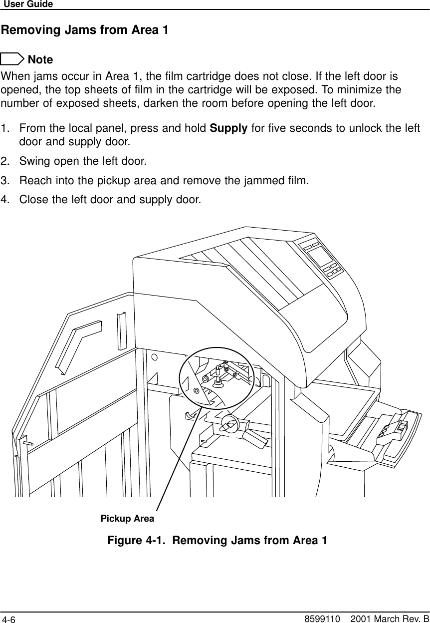 User Guide4-6 8599110    2001 March Rev. BRemoving Jams from Area 1 NoteWhen jams occur in Area 1, the film cartridge does not close. If the left door isopened, the top sheets of film in the cartridge will be exposed. To minimize thenumber of exposed sheets, darken the room before opening the left door.1. From the local panel, press and hold Supply for five seconds to unlock the leftdoor and supply door.2. Swing open the left door.3. Reach into the pickup area and remove the jammed film.4. Close the left door and supply door.Pickup AreaFigure 4-1. Removing Jams from Area 1