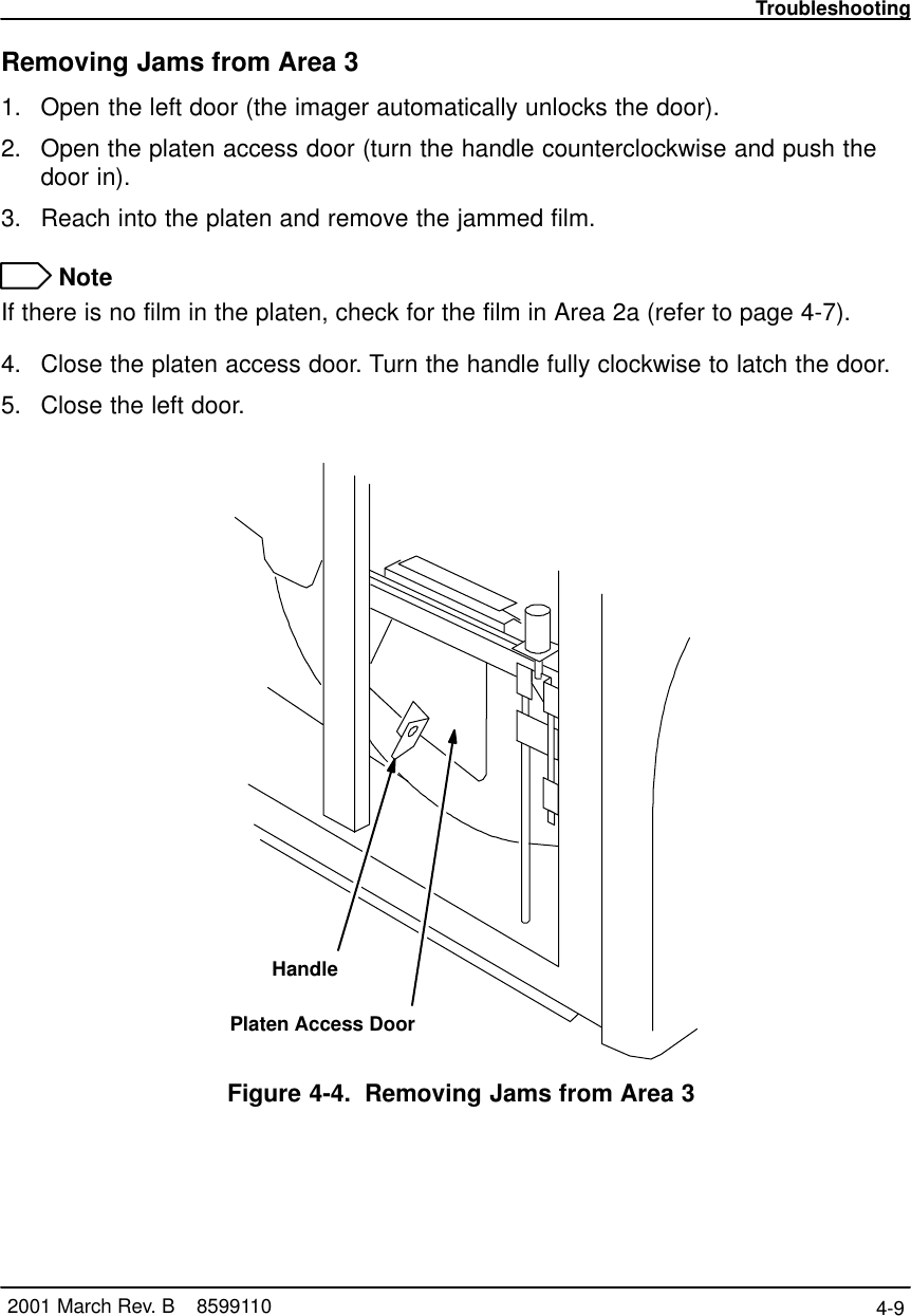 Troubleshooting4-9 2001 March Rev. B    8599110Removing Jams from Area 31. Open the left door (the imager automatically unlocks the door).2. Open the platen access door (turn the handle counterclockwise and push thedoor in).3. Reach into the platen and remove the jammed film. NoteIf there is no film in the platen, check for the film in Area 2a (refer to page 4-7).4. Close the platen access door. Turn the handle fully clockwise to latch the door.5. Close the left door.Platen Access DoorHandleFigure 4-4. Removing Jams from Area 3