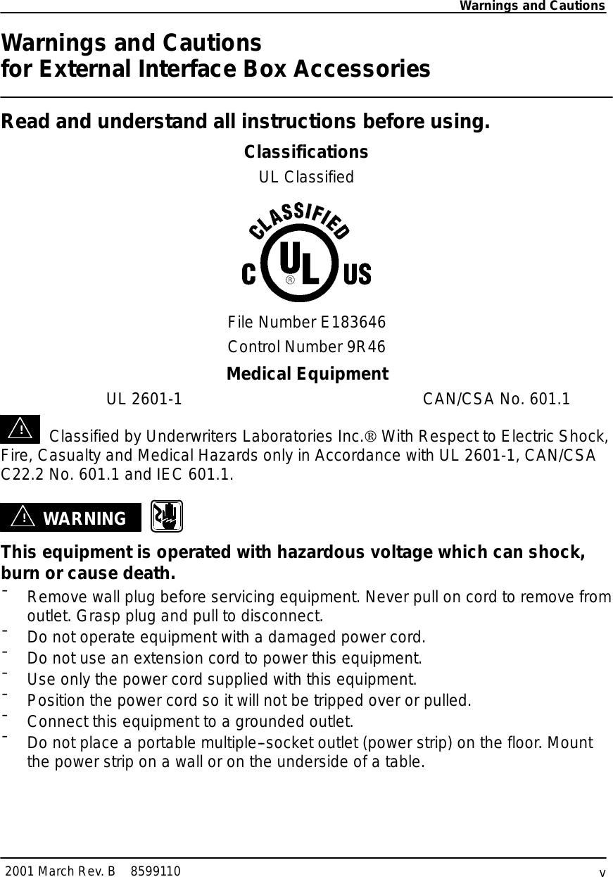 Warnings and Cautionsv2001 MarchRev.B8599110WarningsandCautionsforExternal Interface BoxAccessoriesReadand understand all instructionsbeforeusing.ClassificationsULClassifiedFileNumberE183646Control Number9R46MedicalEquipmentUL 2601-1CAN/CSA No.601.1!Classified byUnderwritersLaboratoriesInc.ÒWithRespect toElectricShock,Fire,Casualtyand Medical HazardsonlyinAccordancewithUL 2601-1,CAN/CSAC22.2No.601.1 and IEC601.1.!WARNINGThis equipmentisoperatedwith hazardous voltagewhichcanshock,burn orcause death.¯Removewall plug beforeservicing equipment. Neverpull on cordtoremovefromoutlet. Grasp plug and pull to disconnect.¯Do notoperate equipmentwith a damaged powercord.¯Do notuse an extension cordto powerthisequipment.¯Use onlythe powercordsupplied withthisequipment.¯Position the powercordsoitwill notbe tripped overorpulled.¯Connect thisequipment toagrounded outlet.¯Do notplace a portablemultiple--socketoutlet(powerstrip)on the floor.Mountthe powerstriponawall oron the underside ofatable.