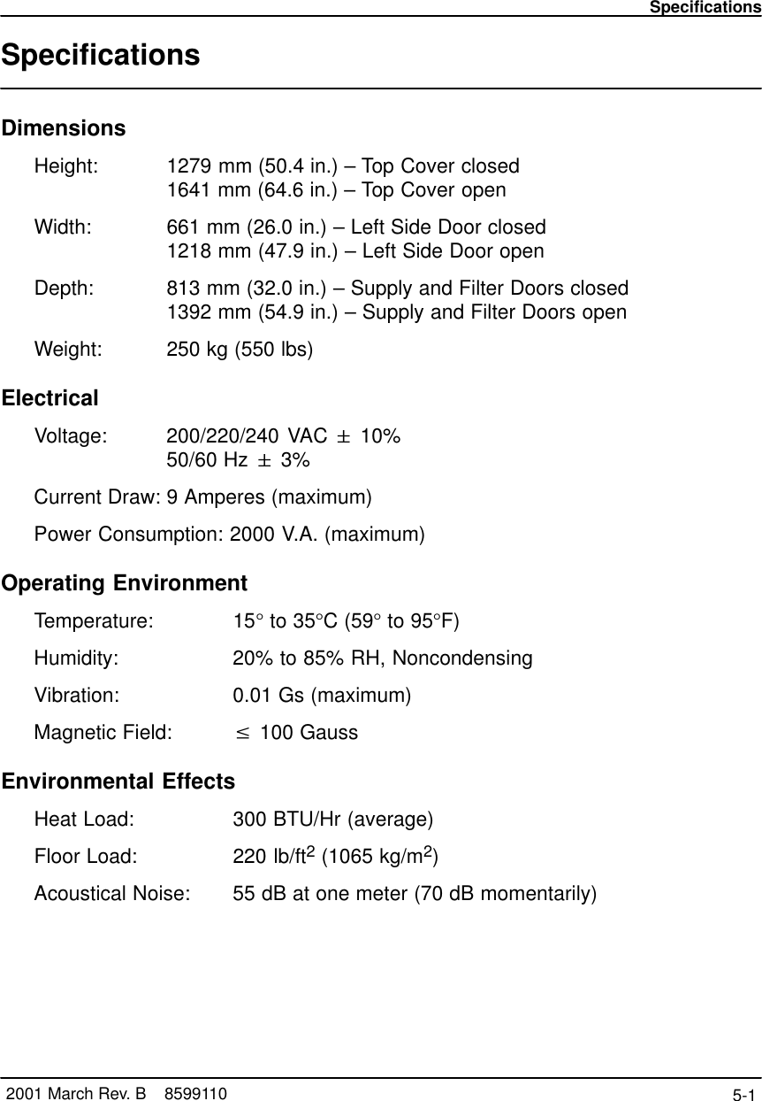 Specifications5-1 2001 March Rev. B    8599110SpecificationsDimensionsHeight: 1279 mm (50.4 in.) – Top Cover closed1641 mm (64.6 in.) – Top Cover openWidth: 661 mm (26.0 in.) – Left Side Door closed1218 mm (47.9 in.) – Left Side Door openDepth: 813 mm (32.0 in.) – Supply and Filter Doors closed1392 mm (54.9 in.) – Supply and Filter Doors openWeight: 250 kg (550 lbs)ElectricalVoltage: 200/220/240 VAC &quot; 10%50/60 Hz &quot; 3%Current Draw: 9 Amperes (maximum)Power Consumption: 2000 V.A. (maximum)Operating EnvironmentTemperature: 15° to 35°C (59° to 95°F)Humidity: 20% to 85% RH, NoncondensingVibration:  0.01 Gs (maximum)Magnetic Field:  v 100 GaussEnvironmental EffectsHeat Load:  300 BTU/Hr (average)Floor Load:  220 lb/ft2 (1065 kg/m2)Acoustical Noise:  55 dB at one meter (70 dB momentarily)