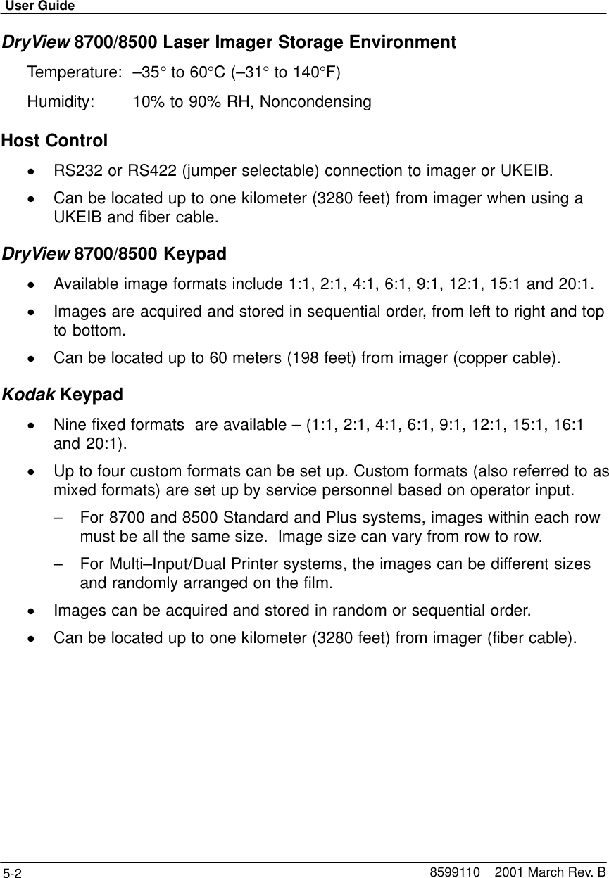 User Guide5-2 8599110    2001 March Rev. BDryView 8700/8500 Laser Imager Storage EnvironmentTemperature: –35° to 60°C (–31° to 140°F)Humidity:  10% to 90% RH, NoncondensingHost ControlRS232 or RS422 (jumper selectable) connection to imager or UKEIB.Can be located up to one kilometer (3280 feet) from imager when using aUKEIB and fiber cable.DryView 8700/8500 KeypadAvailable image formats include 1:1, 2:1, 4:1, 6:1, 9:1, 12:1, 15:1 and 20:1.Images are acquired and stored in sequential order, from left to right and topto bottom.Can be located up to 60 meters (198 feet) from imager (copper cable).Kodak KeypadNine fixed formats  are available – (1:1, 2:1, 4:1, 6:1, 9:1, 12:1, 15:1, 16:1and 20:1).Up to four custom formats can be set up. Custom formats (also referred to asmixed formats) are set up by service personnel based on operator input.–For 8700 and 8500 Standard and Plus systems, images within each rowmust be all the same size.  Image size can vary from row to row.–For Multi–Input/Dual Printer systems, the images can be different sizesand randomly arranged on the film.Images can be acquired and stored in random or sequential order.Can be located up to one kilometer (3280 feet) from imager (fiber cable).