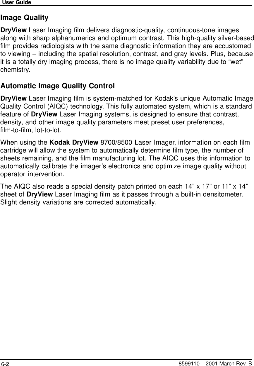 User Guide6-2 8599110    2001 March Rev. BImage QualityDryView Laser Imaging film delivers diagnostic-quality, continuous-tone imagesalong with sharp alphanumerics and optimum contrast. This high-quality silver-basedfilm provides radiologists with the same diagnostic information they are accustomedto viewing – including the spatial resolution, contrast, and gray levels. Plus, becauseit is a totally dry imaging process, there is no image quality variability due to “wet”chemistry.Automatic Image Quality ControlDryView Laser Imaging film is system-matched for Kodak’s unique Automatic ImageQuality Control (AIQC) technology. This fully automated system, which is a standardfeature of DryView Laser Imaging systems, is designed to ensure that contrast,density, and other image quality parameters meet preset user preferences,film-to-film, lot-to-lot.When using the Kodak DryView 8700/8500 Laser Imager, information on each filmcartridge will allow the system to automatically determine film type, the number ofsheets remaining, and the film manufacturing lot. The AIQC uses this information toautomatically calibrate the imager’s electronics and optimize image quality withoutoperator intervention.The AIQC also reads a special density patch printed on each 14” x 17” or 11” x 14”sheet of DryView Laser Imaging film as it passes through a built-in densitometer.Slight density variations are corrected automatically.