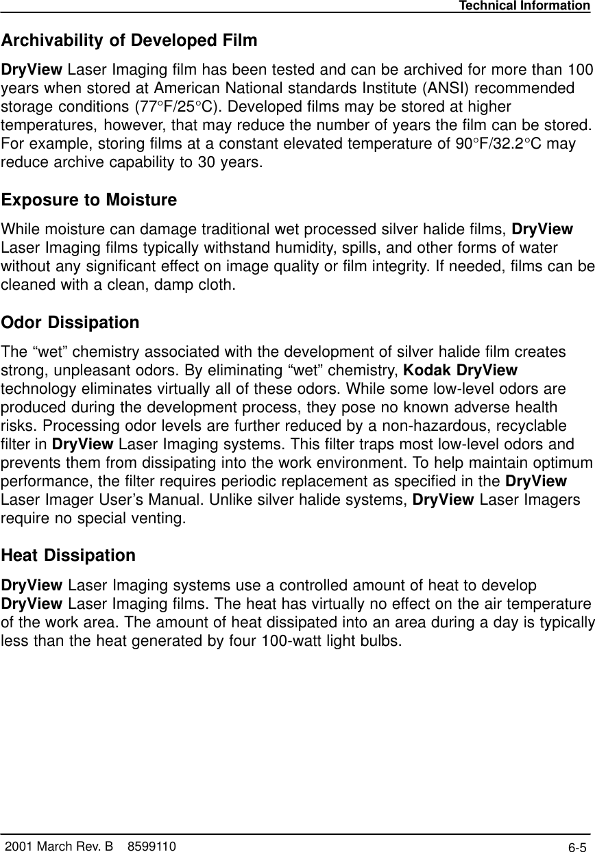 Technical Information6-5 2001 March Rev. B    8599110Archivability of Developed FilmDryView Laser Imaging film has been tested and can be archived for more than 100years when stored at American National standards Institute (ANSI) recommendedstorage conditions (77°F/25°C). Developed films may be stored at highertemperatures, however, that may reduce the number of years the film can be stored.For example, storing films at a constant elevated temperature of 90°F/32.2°C mayreduce archive capability to 30 years.Exposure to MoistureWhile moisture can damage traditional wet processed silver halide films, DryViewLaser Imaging films typically withstand humidity, spills, and other forms of waterwithout any significant effect on image quality or film integrity. If needed, films can becleaned with a clean, damp cloth.Odor DissipationThe “wet” chemistry associated with the development of silver halide film createsstrong, unpleasant odors. By eliminating “wet” chemistry, Kodak DryViewtechnology eliminates virtually all of these odors. While some low-level odors areproduced during the development process, they pose no known adverse healthrisks. Processing odor levels are further reduced by a non-hazardous, recyclablefilter in DryView Laser Imaging systems. This filter traps most low-level odors andprevents them from dissipating into the work environment. To help maintain optimumperformance, the filter requires periodic replacement as specified in the DryViewLaser Imager User’s Manual. Unlike silver halide systems, DryView Laser Imagersrequire no special venting.Heat DissipationDryView Laser Imaging systems use a controlled amount of heat to developDryView Laser Imaging films. The heat has virtually no effect on the air temperatureof the work area. The amount of heat dissipated into an area during a day is typicallyless than the heat generated by four 100-watt light bulbs.