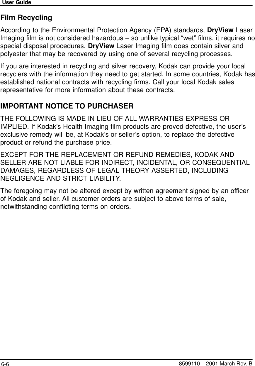 User Guide6-6 8599110    2001 March Rev. BFilm RecyclingAccording to the Environmental Protection Agency (EPA) standards, DryView LaserImaging film is not considered hazardous – so unlike typical “wet” films, it requires nospecial disposal procedures. DryView Laser Imaging film does contain silver andpolyester that may be recovered by using one of several recycling processes.If you are interested in recycling and silver recovery, Kodak can provide your localrecyclers with the information they need to get started. In some countries, Kodak hasestablished national contracts with recycling firms. Call your local Kodak salesrepresentative for more information about these contracts.IMPORTANT NOTICE TO PURCHASERTHE FOLLOWING IS MADE IN LIEU OF ALL WARRANTIES EXPRESS ORIMPLIED. If Kodak’s Health Imaging film products are proved defective, the user’sexclusive remedy will be, at Kodak’s or seller’s option, to replace the defectiveproduct or refund the purchase price.EXCEPT FOR THE REPLACEMENT OR REFUND REMEDIES, KODAK ANDSELLER ARE NOT LIABLE FOR INDIRECT, INCIDENTAL, OR CONSEQUENTIALDAMAGES, REGARDLESS OF LEGAL THEORY ASSERTED, INCLUDINGNEGLIGENCE AND STRICT LIABILITY.The foregoing may not be altered except by written agreement signed by an officerof Kodak and seller. All customer orders are subject to above terms of sale,notwithstanding conflicting terms on orders.