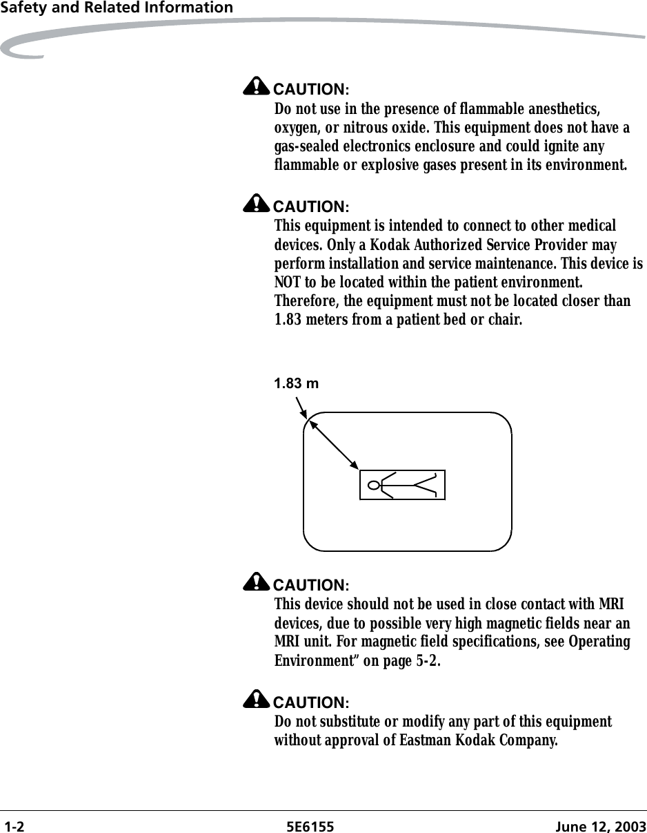  1-2 5E6155 June 12, 2003Safety and Related InformationCAUTION:Do not use in the presence of flammable anesthetics, oxygen, or nitrous oxide. This equipment does not have a gas-sealed electronics enclosure and could ignite any flammable or explosive gases present in its environment.CAUTION:This equipment is intended to connect to other medical devices. Only a Kodak Authorized Service Provider may perform installation and service maintenance. This device is NOT to be located within the patient environment. Therefore, the equipment must not be located closer than 1.83 meters from a patient bed or chair.CAUTION:This device should not be used in close contact with MRI devices, due to possible very high magnetic fields near an MRI unit. For magnetic field specifications, see Operating Environment” on page 5-2.CAUTION:Do not substitute or modify any part of this equipment without approval of Eastman Kodak Company. 1.83 m