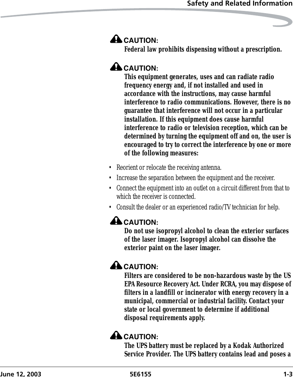 Safety and Related InformationJune 12, 2003 5E6155 1-3CAUTION:Federal law prohibits dispensing without a prescription.CAUTION:This equipment generates, uses and can radiate radio frequency energy and, if not installed and used in accordance with the instructions, may cause harmful interference to radio communications. However, there is no guarantee that interference will not occur in a particular installation. If this equipment does cause harmful interference to radio or television reception, which can be determined by turning the equipment off and on, the user is encouraged to try to correct the interference by one or more of the following measures:• Reorient or relocate the receiving antenna.• Increase the separation between the equipment and the receiver.• Connect the equipment into an outlet on a circuit different from that to which the receiver is connected.• Consult the dealer or an experienced radio/TV technician for help.CAUTION:Do not use isopropyl alcohol to clean the exterior surfaces of the laser imager. Isopropyl alcohol can dissolve the exterior paint on the laser imager.CAUTION:Filters are considered to be non-hazardous waste by the US EPA Resource Recovery Act. Under RCRA, you may dispose of filters in a landfill or incinerator with energy recovery in a municipal, commercial or industrial facility. Contact your state or local government to determine if additional disposal requirements apply.CAUTION:The UPS battery must be replaced by a Kodak Authorized Service Provider. The UPS battery contains lead and poses a 