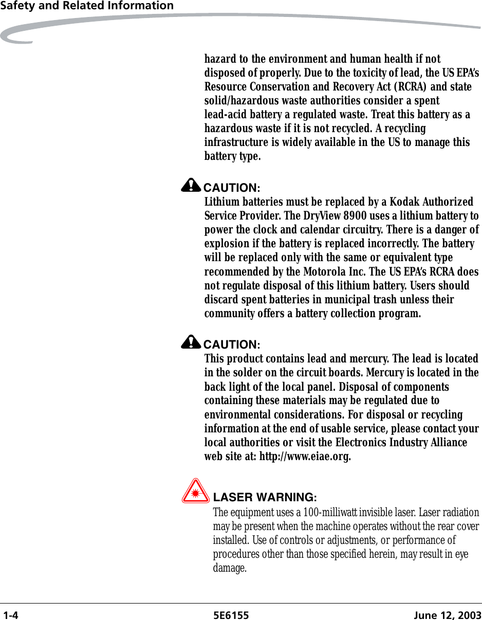  1-4 5E6155 June 12, 2003Safety and Related Informationhazard to the environment and human health if not disposed of properly. Due to the toxicity of lead, the US EPA’s Resource Conservation and Recovery Act (RCRA) and state solid/hazardous waste authorities consider a spent lead-acid battery a regulated waste. Treat this battery as a hazardous waste if it is not recycled. A recycling infrastructure is widely available in the US to manage this battery type.CAUTION:Lithium batteries must be replaced by a Kodak Authorized Service Provider. The DryView 8900 uses a lithium battery to power the clock and calendar circuitry. There is a danger of explosion if the battery is replaced incorrectly. The battery will be replaced only with the same or equivalent type recommended by the Motorola Inc. The US EPA’s RCRA does not regulate disposal of this lithium battery. Users should discard spent batteries in municipal trash unless their community offers a battery collection program.CAUTION:This product contains lead and mercury. The lead is located in the solder on the circuit boards. Mercury is located in the back light of the local panel. Disposal of components containing these materials may be regulated due to environmental considerations. For disposal or recycling information at the end of usable service, please contact your local authorities or visit the Electronics Industry Alliance web site at: http://www.eiae.org.LASER WARNING:The equipment uses a 100-milliwatt invisible laser. Laser radiation may be present when the machine operates without the rear cover installed. Use of controls or adjustments, or performance of procedures other than those specified herein, may result in eye damage.