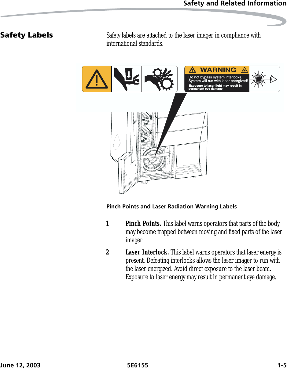 Safety and Related InformationJune 12, 2003 5E6155 1-5Safety Labels Safety labels are attached to the laser imager in compliance with international standards.Pinch Points and Laser Radiation Warning LabelsWARNINGDo not bypass system interlocks.System will run with laser energized!Exposure to laser light may result inpermanent eye damage1 Pinch Points. This label warns operators that parts of the body may become trapped between moving and fixed parts of the laser imager.2 Laser Interlock. This label warns operators that laser energy is present. Defeating interlocks allows the laser imager to run with the laser energized. Avoid direct exposure to the laser beam. Exposure to laser energy may result in permanent eye damage.