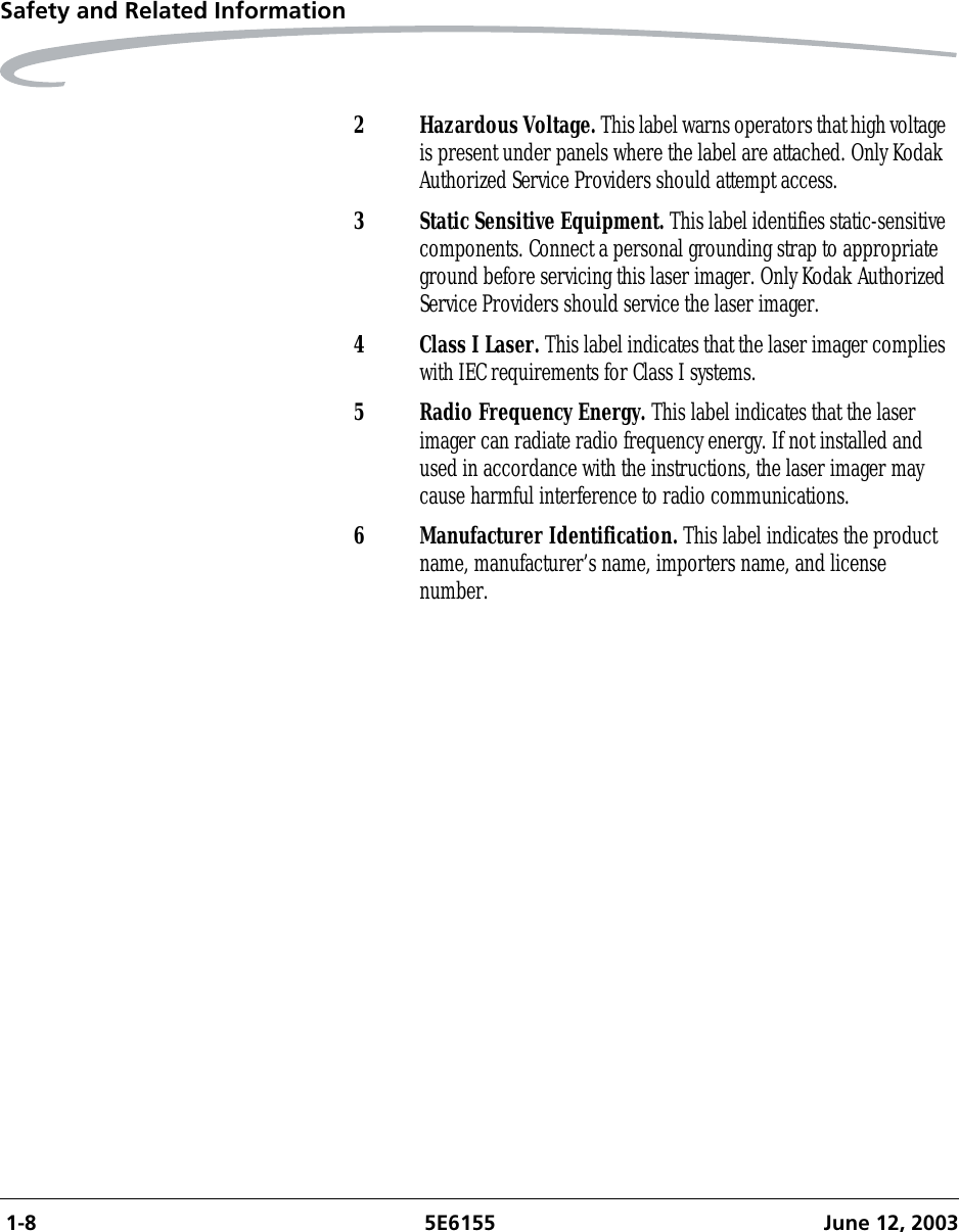  1-8 5E6155 June 12, 2003Safety and Related Information2 Hazardous Voltage. This label warns operators that high voltage is present under panels where the label are attached. Only Kodak Authorized Service Providers should attempt access.3 Static Sensitive Equipment. This label identifies static-sensitive components. Connect a personal grounding strap to appropriate ground before servicing this laser imager. Only Kodak Authorized Service Providers should service the laser imager.4 Class I Laser. This label indicates that the laser imager complies with IEC requirements for Class I systems.5 Radio Frequency Energy. This label indicates that the laser imager can radiate radio frequency energy. If not installed and used in accordance with the instructions, the laser imager may cause harmful interference to radio communications.6 Manufacturer Identification. This label indicates the product name, manufacturer’s name, importers name, and license number.